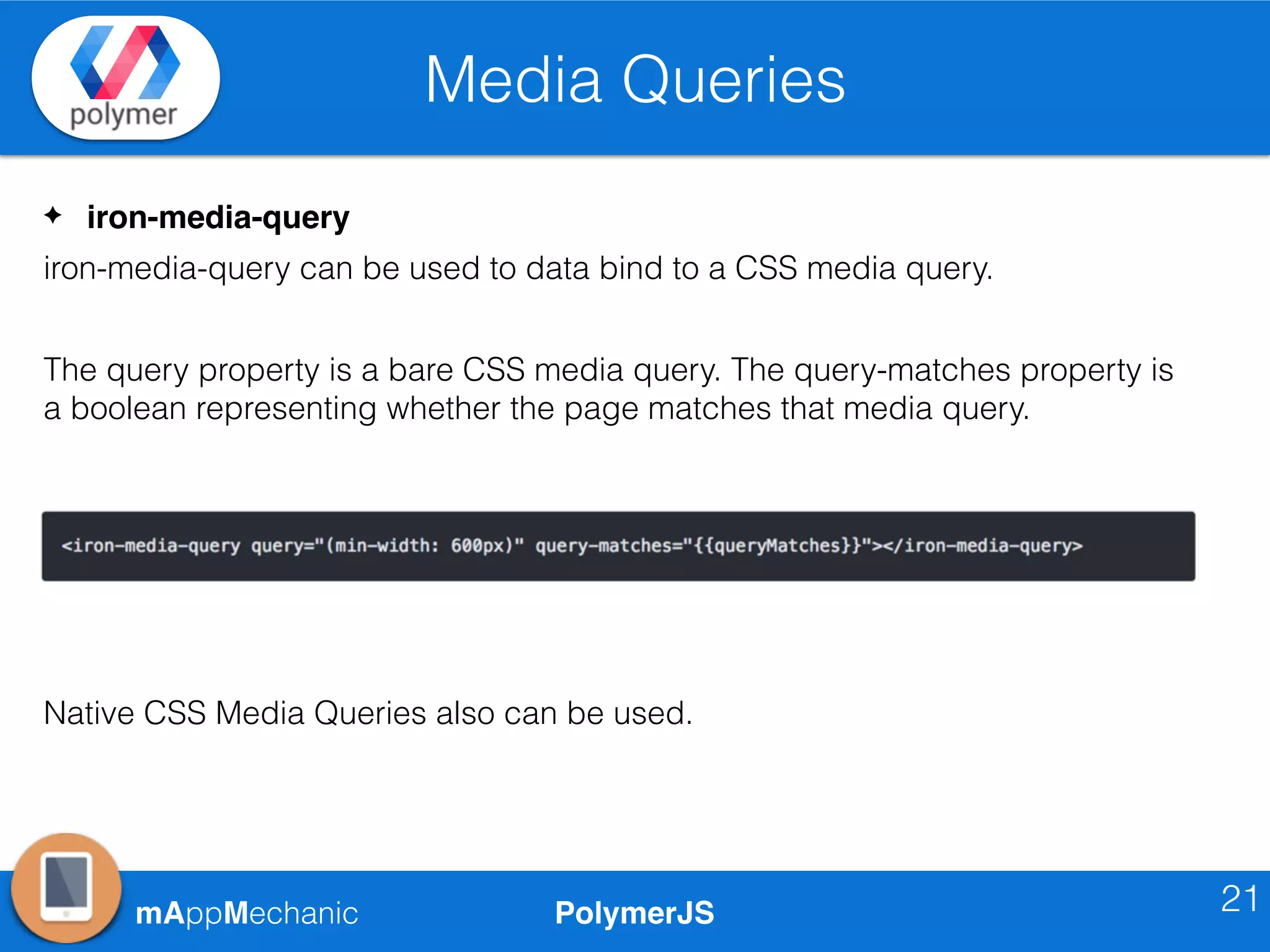 PolymerJSmAppMechanic
Media Queries
21
✦ iron-media-query
iron-media-query can be used to data bind to a CSS media query.
The query property is a bare CSS media query. The query-matches property is
a boolean representing whether the page matches that media query.
Native CSS Media Queries also can be used.
 