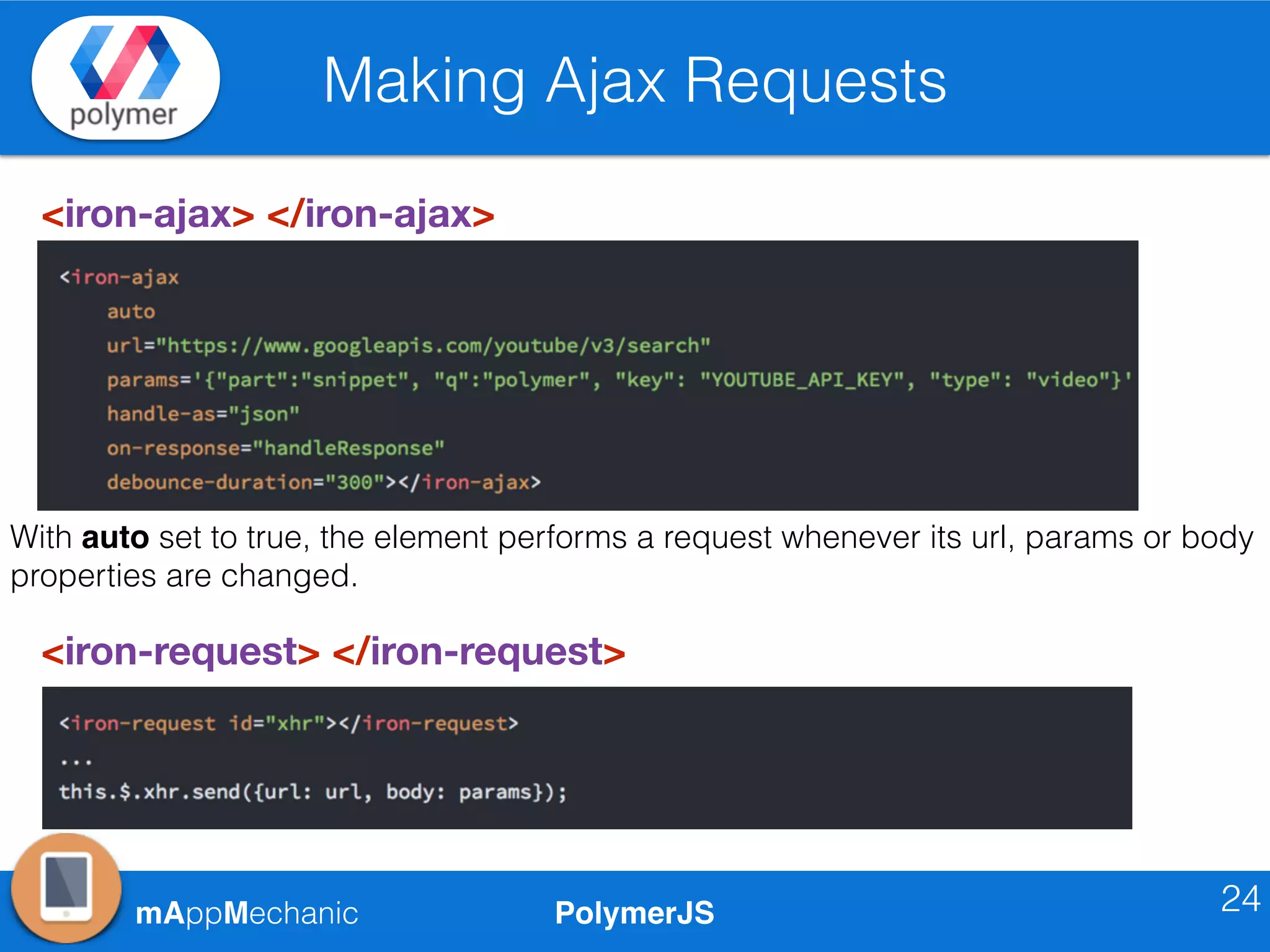 PolymerJSmAppMechanic
Making Ajax Requests
24
<iron-ajax> </iron-ajax>
<iron-request> </iron-request>
With auto set to true, the element performs a request whenever its url, params or body
properties are changed.
 