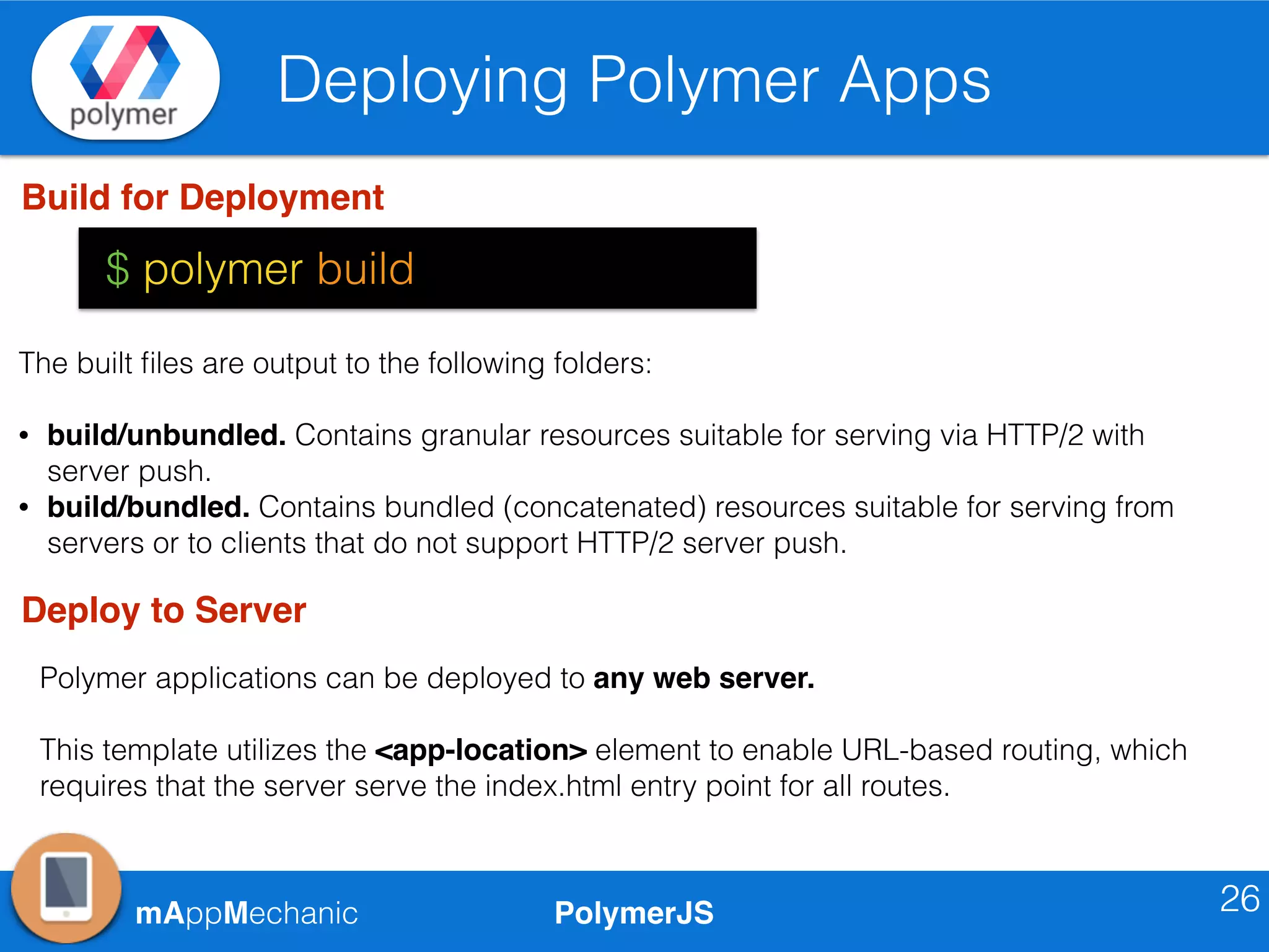 PolymerJSmAppMechanic
Deploying Polymer Apps
26
Build for Deployment
$ polymer build
The built ﬁles are output to the following folders:
• build/unbundled. Contains granular resources suitable for serving via HTTP/2 with
server push.
• build/bundled. Contains bundled (concatenated) resources suitable for serving from
servers or to clients that do not support HTTP/2 server push.
Deploy to Server
Polymer applications can be deployed to any web server.
This template utilizes the <app-location> element to enable URL-based routing, which
requires that the server serve the index.html entry point for all routes.
 