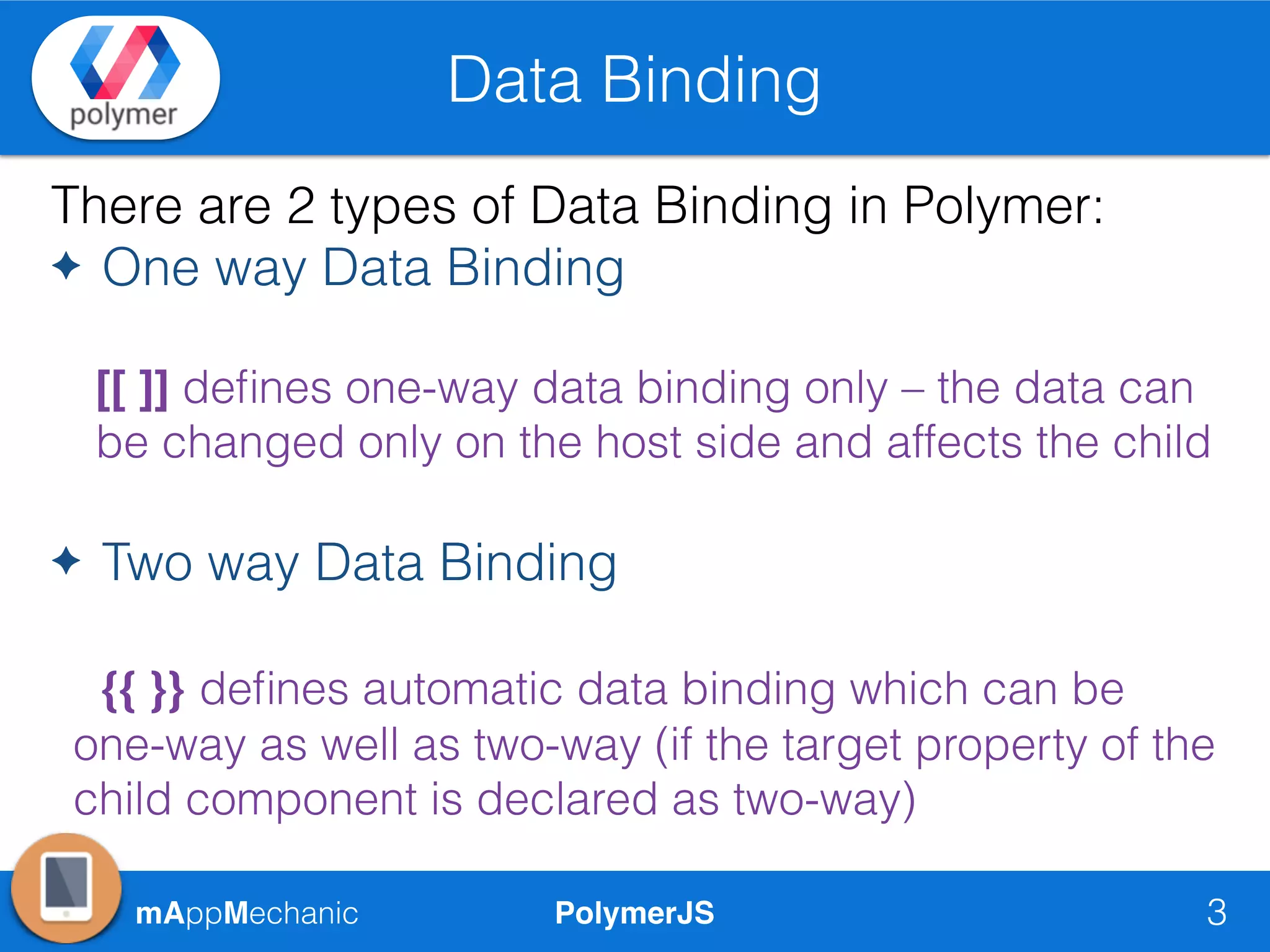 PolymerJSmAppMechanic
Data Binding
3
There are 2 types of Data Binding in Polymer:
✦ One way Data Binding
[[ ]] deﬁnes one-way data binding only – the data can
be changed only on the host side and affects the child
✦ Two way Data Binding
{{ }} deﬁnes automatic data binding which can be
one-way as well as two-way (if the target property of the
child component is declared as two-way)
 