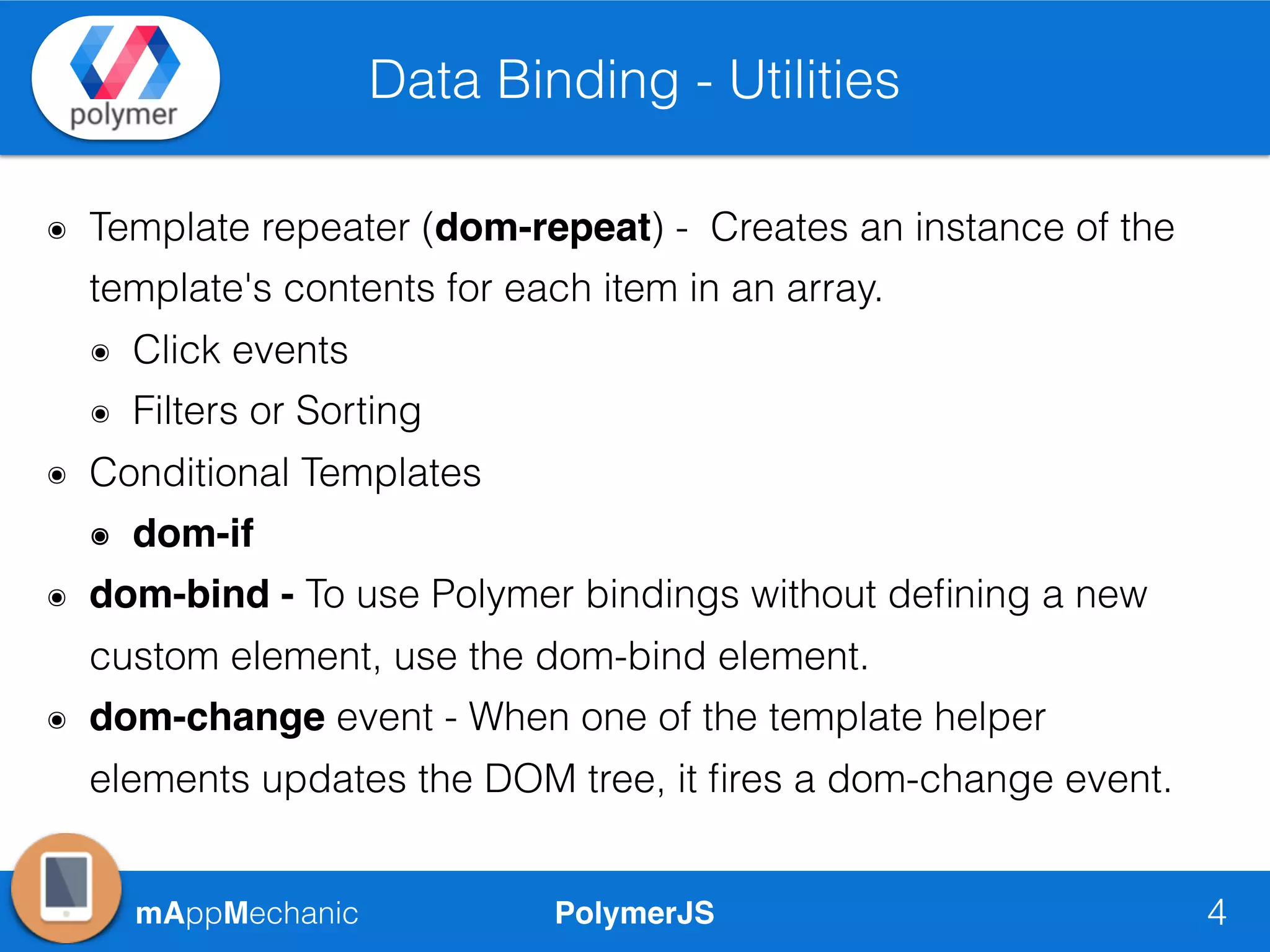 PolymerJSmAppMechanic
Data Binding - Utilities
4
๏ Template repeater (dom-repeat) - Creates an instance of the
template's contents for each item in an array.
๏ Click events
๏ Filters or Sorting
๏ Conditional Templates
๏ dom-if
๏ dom-bind - To use Polymer bindings without deﬁning a new
custom element, use the dom-bind element.
๏ dom-change event - When one of the template helper
elements updates the DOM tree, it ﬁres a dom-change event.
 