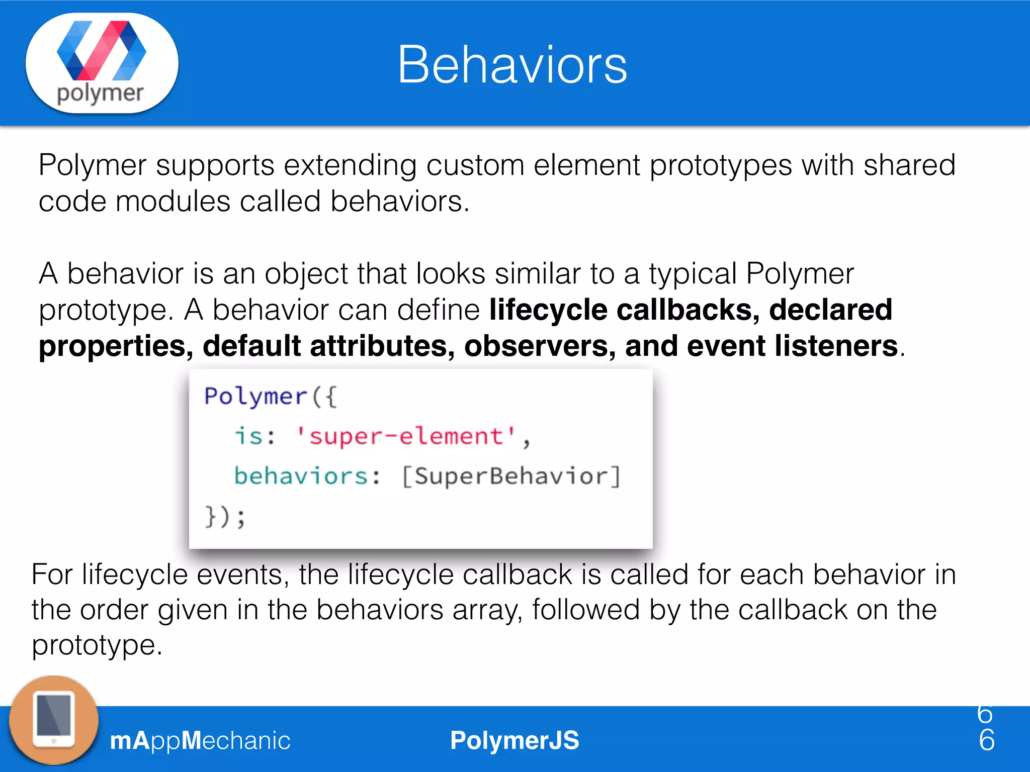 PolymerJSmAppMechanic
Behaviors
6
6
Polymer supports extending custom element prototypes with shared
code modules called behaviors.
A behavior is an object that looks similar to a typical Polymer
prototype. A behavior can deﬁne lifecycle callbacks, declared
properties, default attributes, observers, and event listeners.
For lifecycle events, the lifecycle callback is called for each behavior in
the order given in the behaviors array, followed by the callback on the
prototype.
 