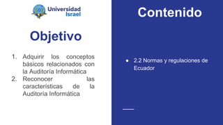 Objetivo
1. Adquirir los conceptos
básicos relacionados con
la Auditoría Informática
2. Reconocer las
características de la
Auditoría Informática
● 2.2 Normas y regulaciones de
Ecuador
Contenido
 
