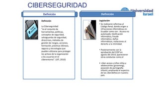 CIBERSEGURIDAD
Definición
Definición
La Ciberseguridad
“es el conjunto de
herramientas, políticas,
conceptos de seguridad,
salvaguardas de seguridad,
directrices, métodos de
gestión de riesgos, acciones,
formación, prácticas idóneas,
seguros y tecnologías que
pueden utilizarse para proteger
los activos de la organización
y los usuarios en el
ciberentorno”. (UIT, 2010)
Definición
Legislación
• Se realizaron reformas al
Código Penal, dando origen a
infracciones informáticas en
Ecuador como son : Acceso no
autorizado, falsificación
informática, fraude
informático, daños
informáticos, violaciones al
derecho a la intimidad.
• Posteriormente con la
aprobación del COIP en
agosto del 2014, aparecieron
otras conductas como el
• ciber-acoso a niños niñas y
adolescentes (grooming),
posesión de pornografía
infantil, ampliando el espectro
de los ciberdelitos en nuestro
país.
 