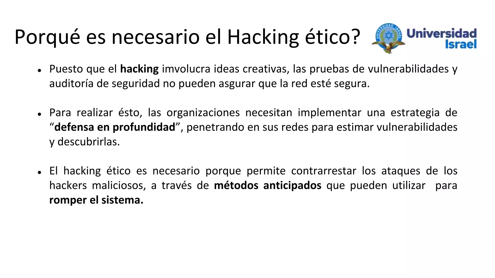 Porqué es necesario el Hacking ético?
 Puesto que el hacking imvolucra ideas creativas, las pruebas de vulnerabilidades y
auditoría de seguridad no pueden asgurar que la red esté segura.
 Para realizar ésto, las organizaciones necesitan implementar una estrategia de
“defensa en profundidad”, penetrando en sus redes para estimar vulnerabilidades
y descubrirlas.
 El hacking ético es necesario porque permite contrarrestar los ataques de los
hackers maliciosos, a través de métodos anticipados que pueden utilizar para
romper el sistema.
 