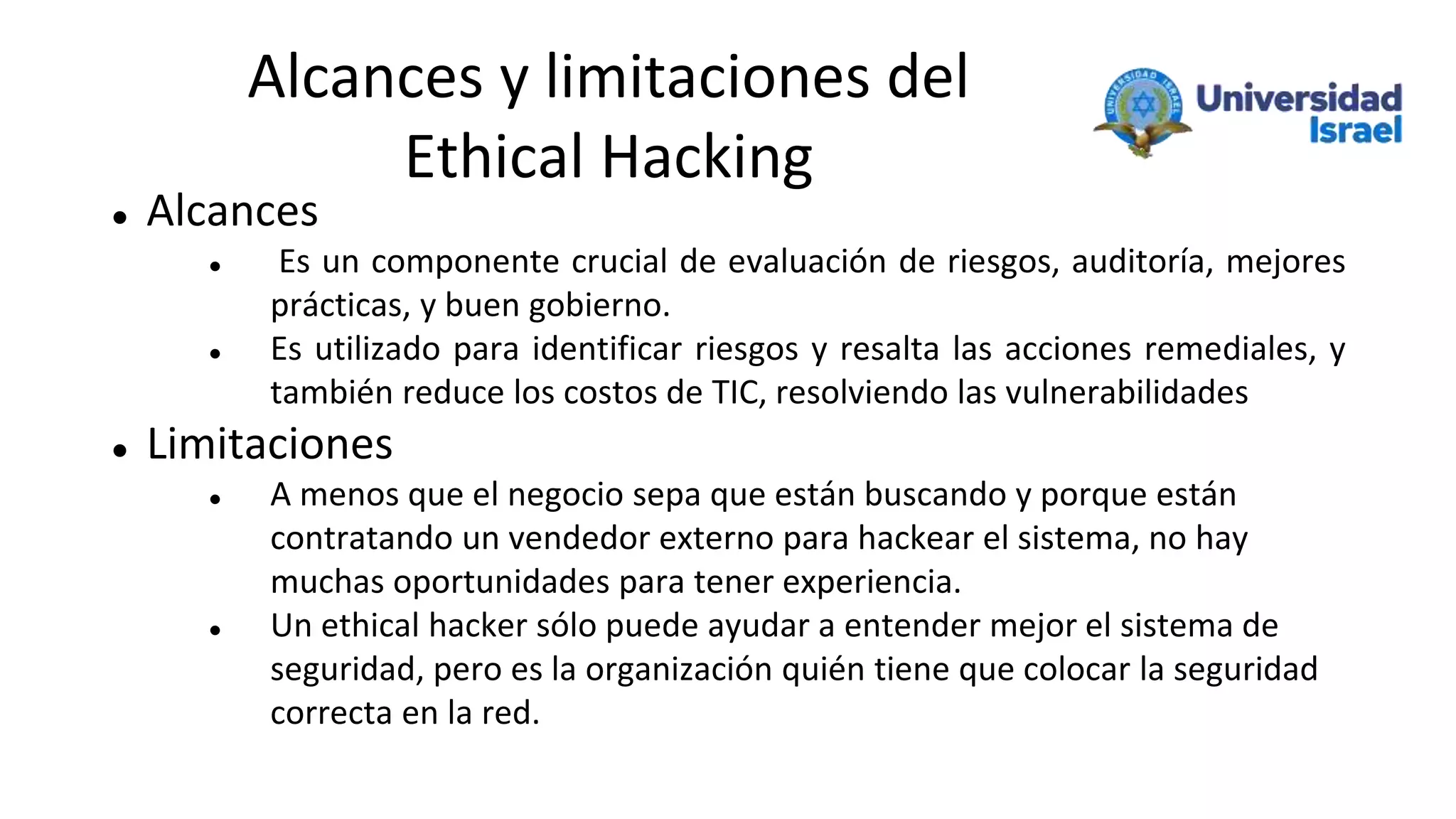 Alcances y limitaciones del
Ethical Hacking
 Alcances
 Es un componente crucial de evaluación de riesgos, auditoría, mejores
prácticas, y buen gobierno.
 Es utilizado para identificar riesgos y resalta las acciones remediales, y
también reduce los costos de TIC, resolviendo las vulnerabilidades
 Limitaciones
 A menos que el negocio sepa que están buscando y porque están
contratando un vendedor externo para hackear el sistema, no hay
muchas oportunidades para tener experiencia.
 Un ethical hacker sólo puede ayudar a entender mejor el sistema de
seguridad, pero es la organización quién tiene que colocar la seguridad
correcta en la red.
 