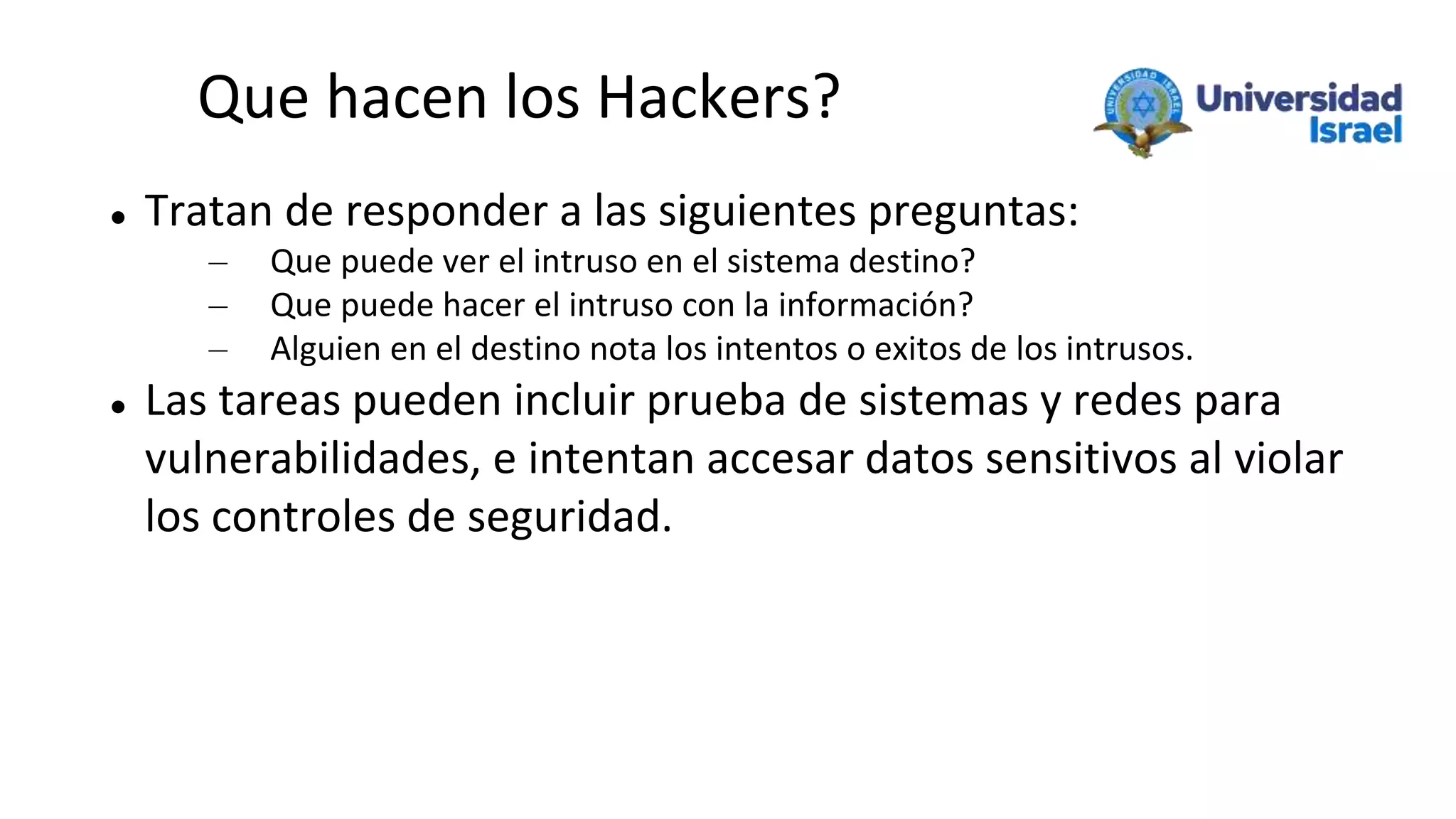 Que hacen los Hackers?
 Tratan de responder a las siguientes preguntas:
– Que puede ver el intruso en el sistema destino?
– Que puede hacer el intruso con la información?
– Alguien en el destino nota los intentos o exitos de los intrusos.
 Las tareas pueden incluir prueba de sistemas y redes para
vulnerabilidades, e intentan accesar datos sensitivos al violar
los controles de seguridad.
 