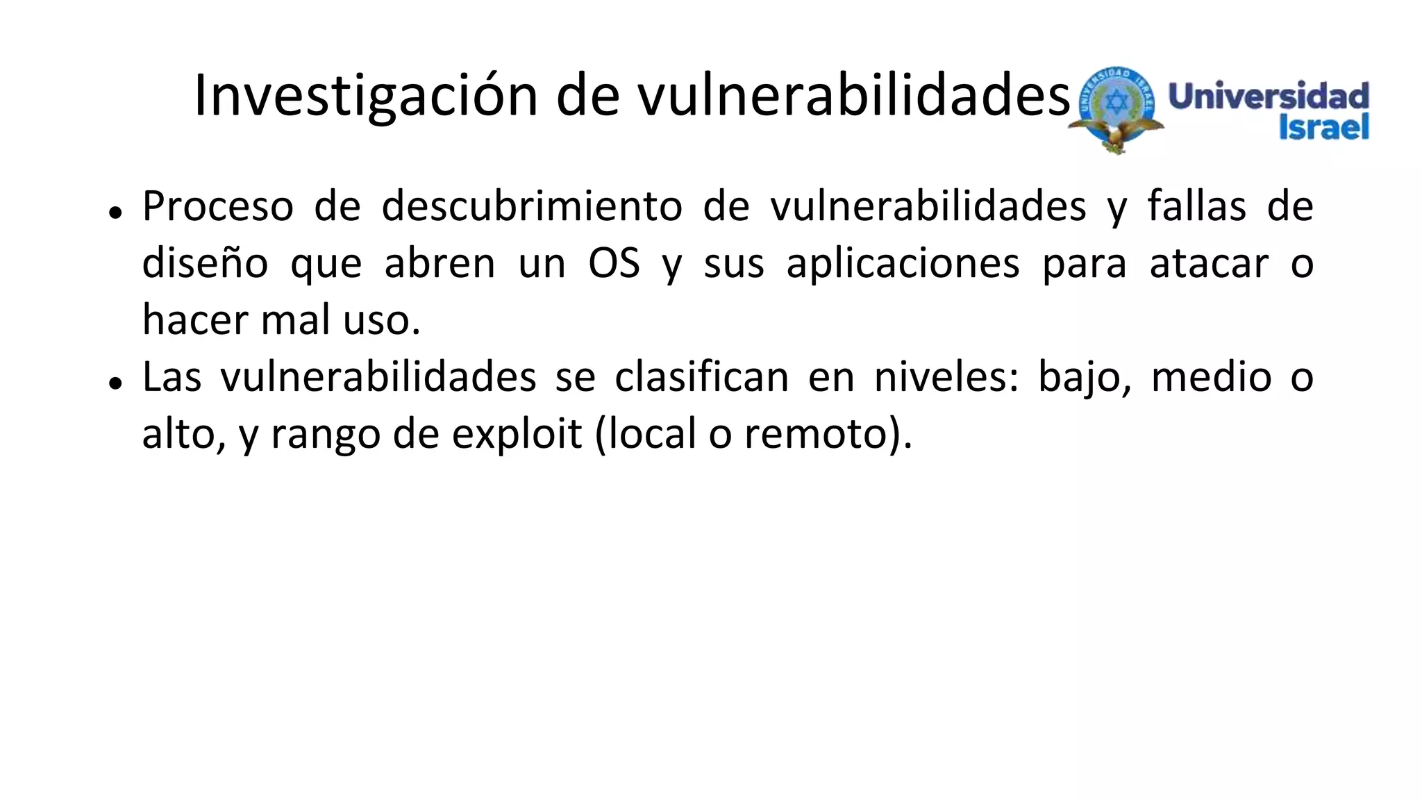 Investigación de vulnerabilidades
 Proceso de descubrimiento de vulnerabilidades y fallas de
diseño que abren un OS y sus aplicaciones para atacar o
hacer mal uso.
 Las vulnerabilidades se clasifican en niveles: bajo, medio o
alto, y rango de exploit (local o remoto).
 