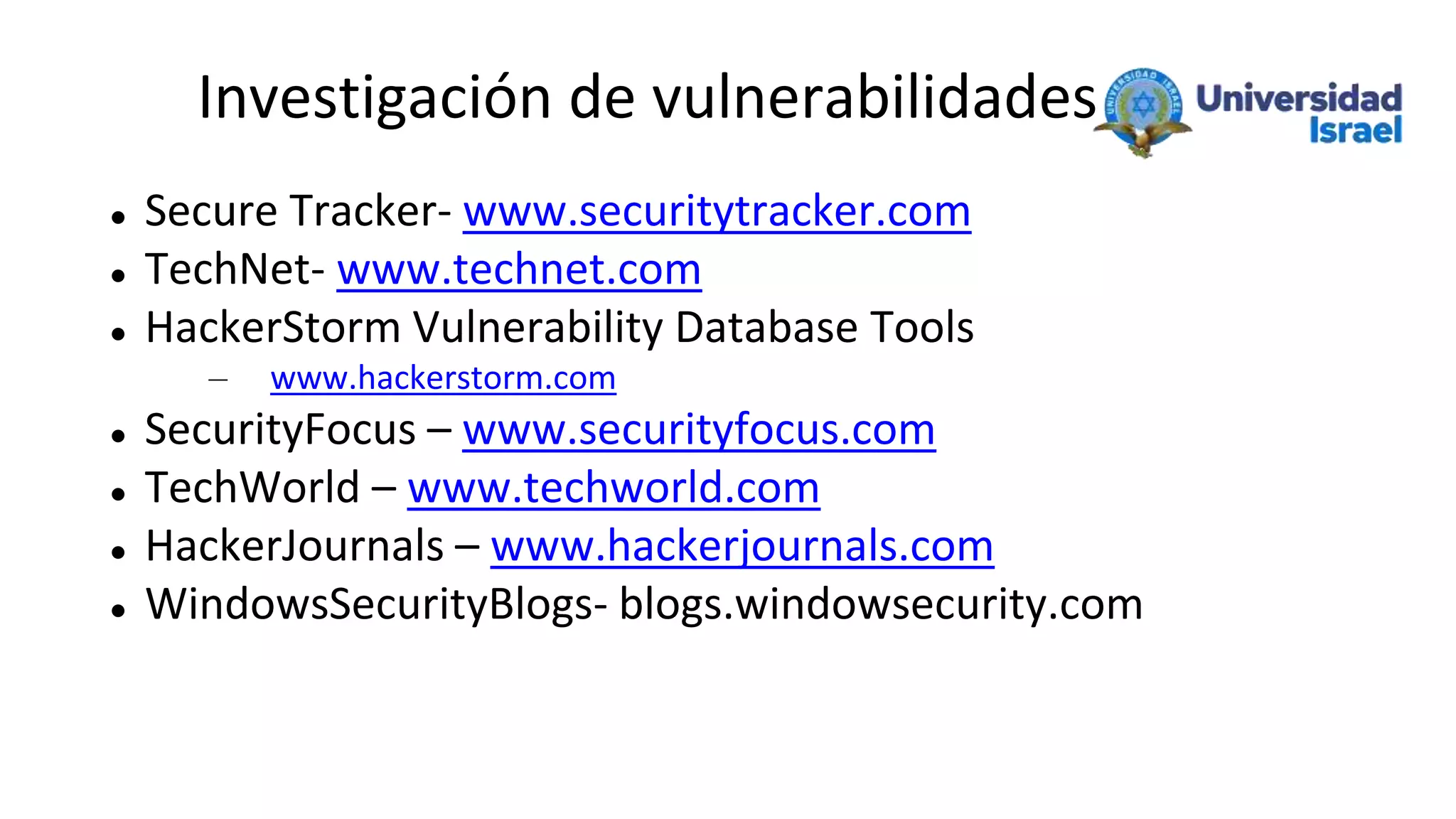 Investigación de vulnerabilidades
 Secure Tracker- www.securitytracker.com
 TechNet- www.technet.com
 HackerStorm Vulnerability Database Tools
– www.hackerstorm.com
 SecurityFocus – www.securityfocus.com
 TechWorld – www.techworld.com
 HackerJournals – www.hackerjournals.com
 WindowsSecurityBlogs- blogs.windowsecurity.com
 