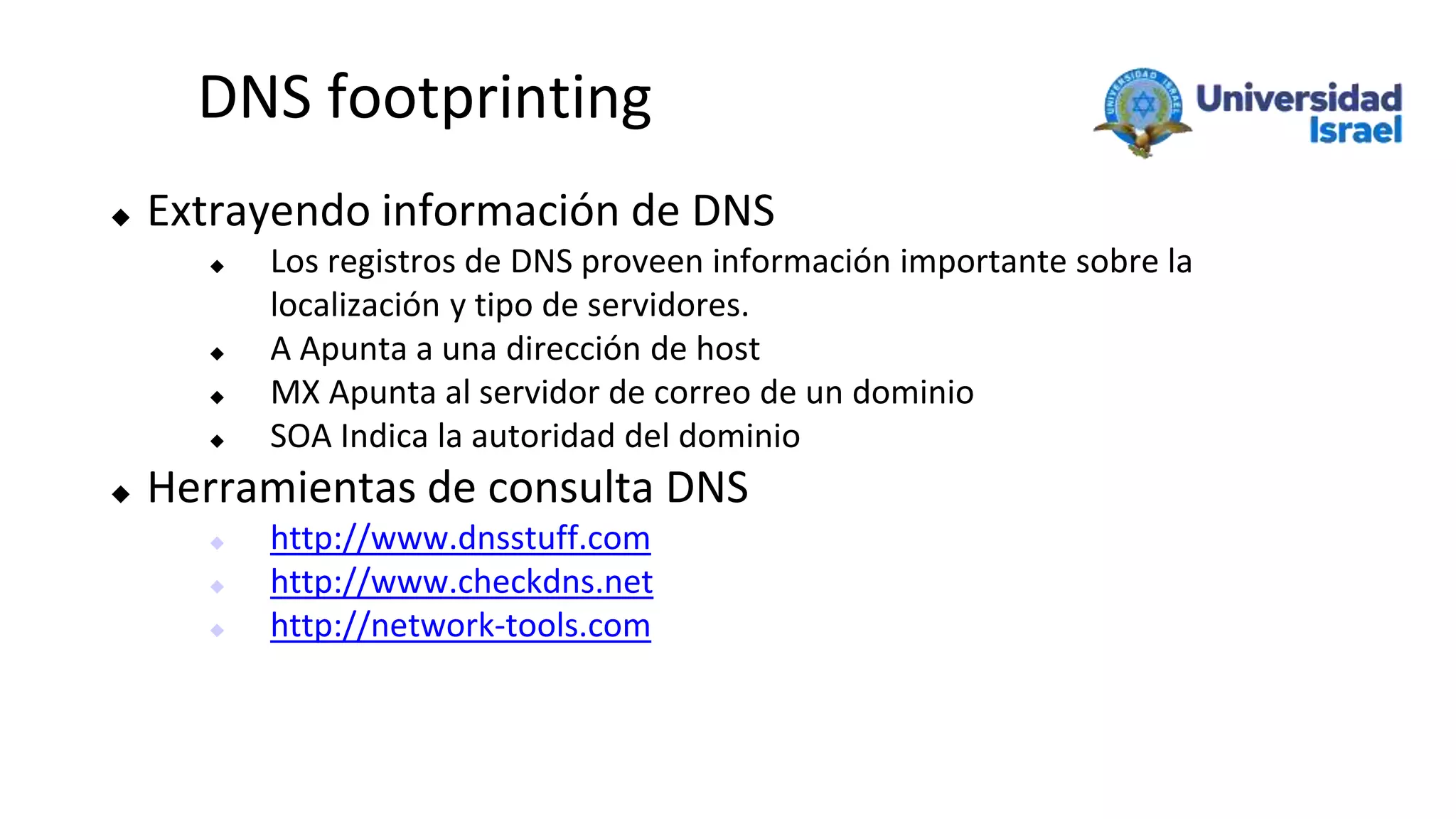 DNS footprinting
 Extrayendo información de DNS
 Los registros de DNS proveen información importante sobre la
localización y tipo de servidores.
 A Apunta a una dirección de host
 MX Apunta al servidor de correo de un dominio
 SOA Indica la autoridad del dominio
 Herramientas de consulta DNS
 http://www.dnsstuff.com
 http://www.checkdns.net
 http://network-tools.com
 