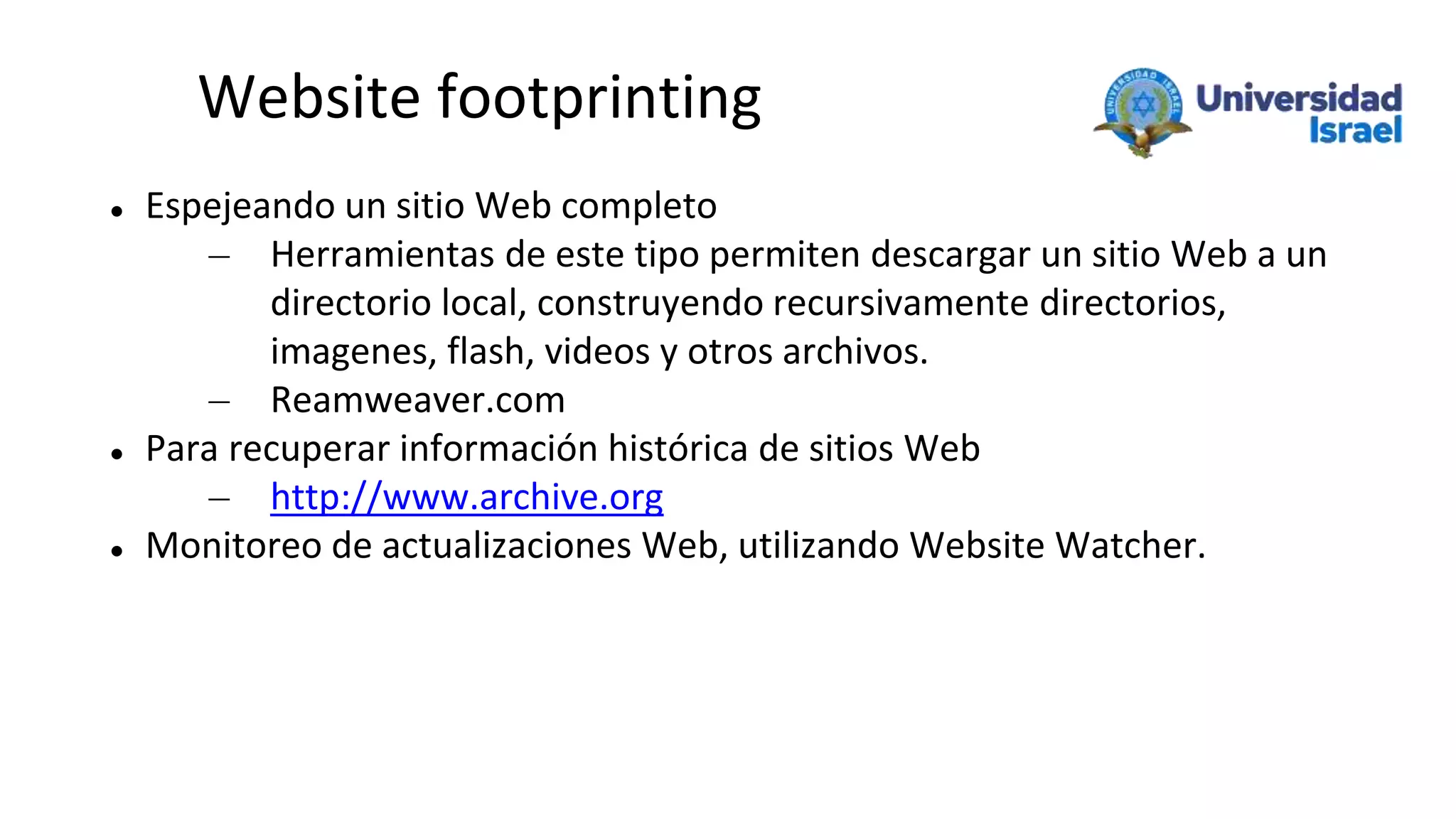 Website footprinting
 Espejeando un sitio Web completo
– Herramientas de este tipo permiten descargar un sitio Web a un
directorio local, construyendo recursivamente directorios,
imagenes, flash, videos y otros archivos.
– Reamweaver.com
 Para recuperar información histórica de sitios Web
– http://www.archive.org
 Monitoreo de actualizaciones Web, utilizando Website Watcher.
 