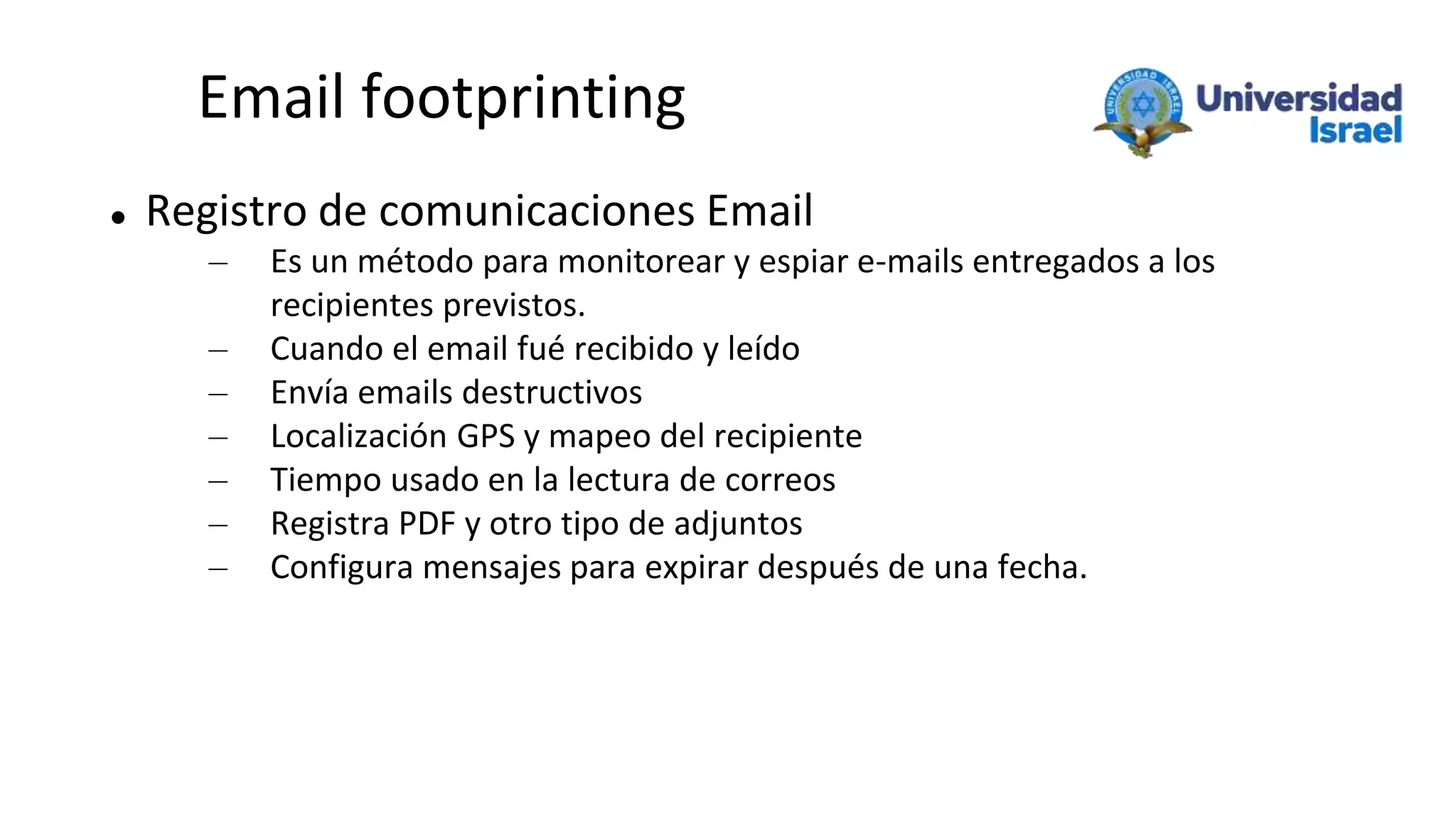 Email footprinting
 Registro de comunicaciones Email
– Es un método para monitorear y espiar e-mails entregados a los
recipientes previstos.
– Cuando el email fué recibido y leído
– Envía emails destructivos
– Localización GPS y mapeo del recipiente
– Tiempo usado en la lectura de correos
– Registra PDF y otro tipo de adjuntos
– Configura mensajes para expirar después de una fecha.
 