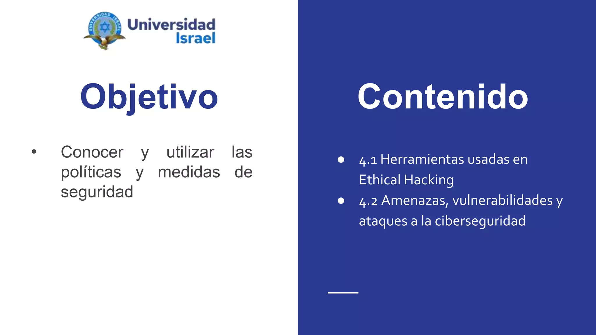 Objetivo
• Conocer y utilizar las
políticas y medidas de
seguridad
● 4.1 Herramientas usadas en
Ethical Hacking
● 4.2 Amenazas, vulnerabilidades y
ataques a la ciberseguridad
Contenido
 