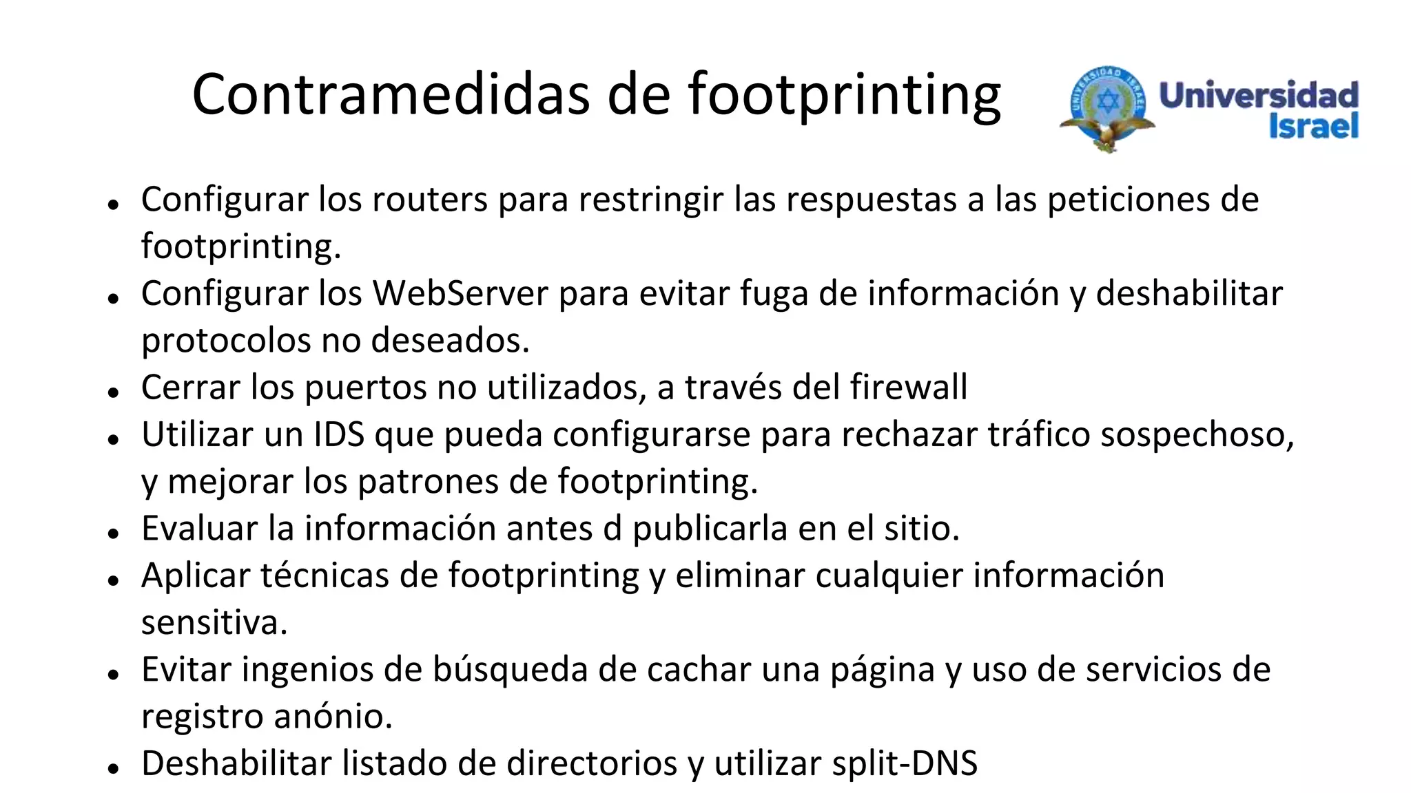 Contramedidas de footprinting
 Configurar los routers para restringir las respuestas a las peticiones de
footprinting.
 Configurar los WebServer para evitar fuga de información y deshabilitar
protocolos no deseados.
 Cerrar los puertos no utilizados, a través del firewall
 Utilizar un IDS que pueda configurarse para rechazar tráfico sospechoso,
y mejorar los patrones de footprinting.
 Evaluar la información antes d publicarla en el sitio.
 Aplicar técnicas de footprinting y eliminar cualquier información
sensitiva.
 Evitar ingenios de búsqueda de cachar una página y uso de servicios de
registro anónio.
 Deshabilitar listado de directorios y utilizar split-DNS
 