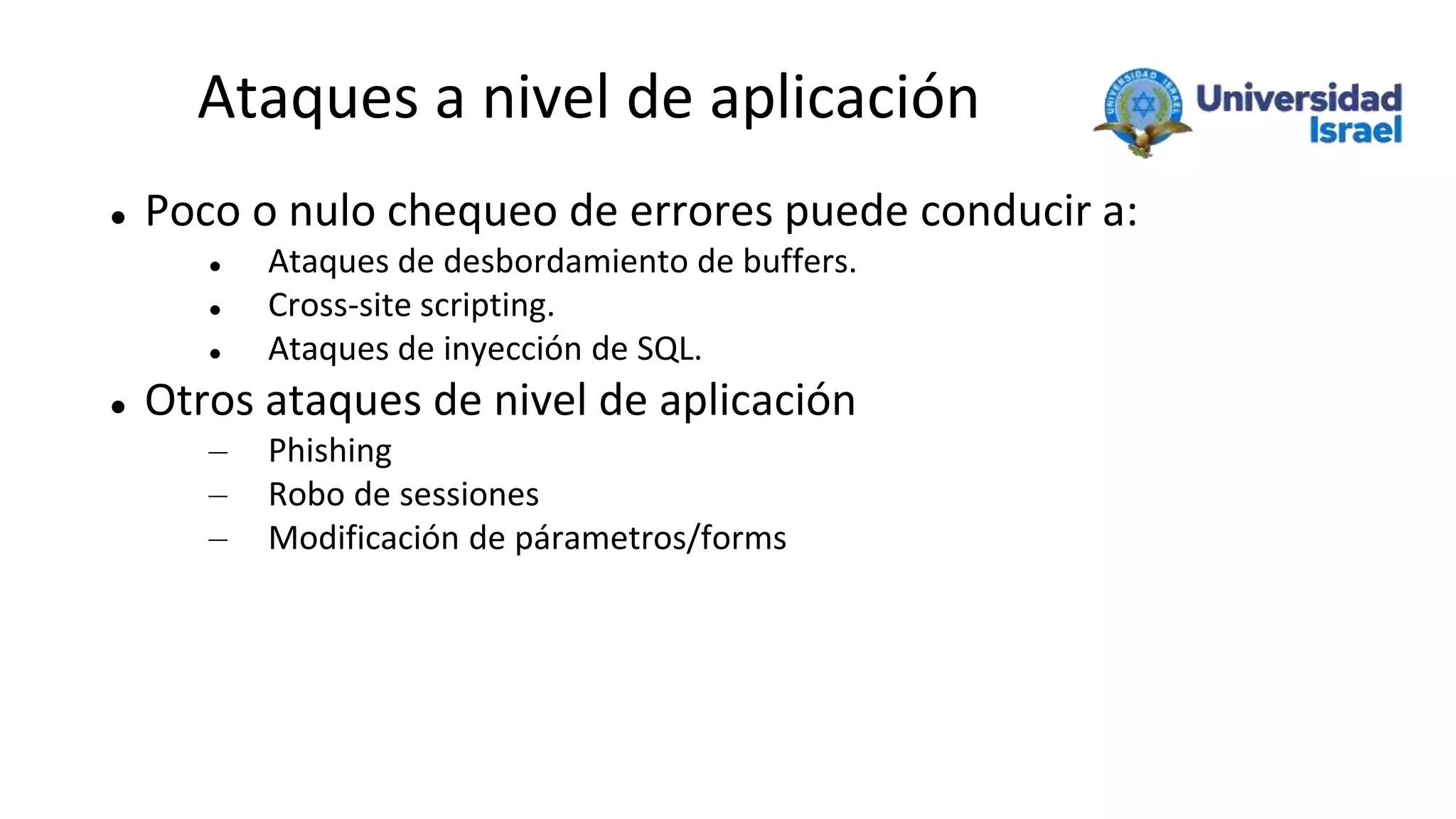 Ataques a nivel de aplicación
 Poco o nulo chequeo de errores puede conducir a:
 Ataques de desbordamiento de buffers.
 Cross-site scripting.
 Ataques de inyección de SQL.
 Otros ataques de nivel de aplicación
– Phishing
– Robo de sessiones
– Modificación de párametros/forms
 
