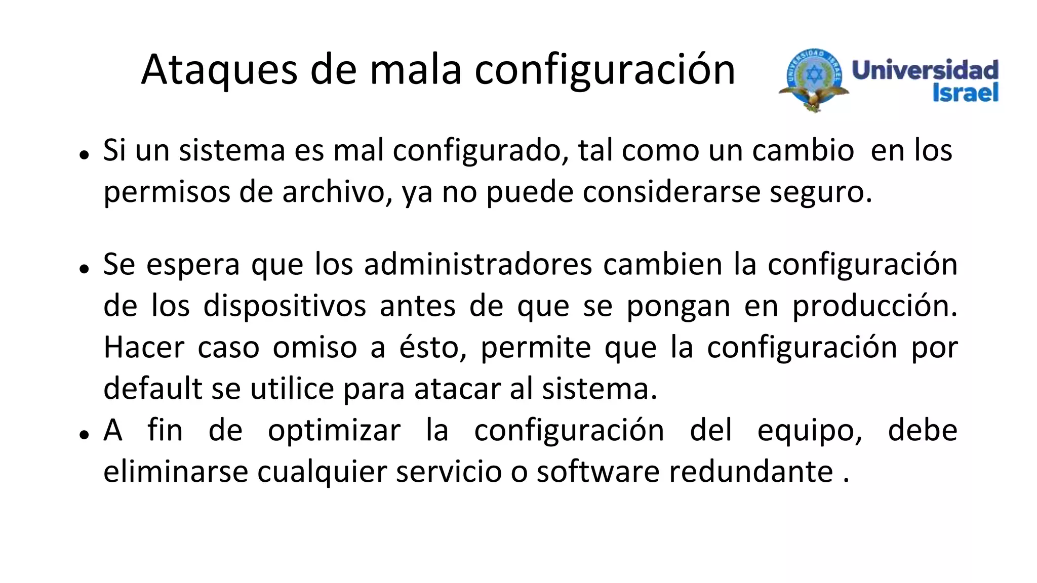 Ataques de mala configuración
 Si un sistema es mal configurado, tal como un cambio en los
permisos de archivo, ya no puede considerarse seguro.
 Se espera que los administradores cambien la configuración
de los dispositivos antes de que se pongan en producción.
Hacer caso omiso a ésto, permite que la configuración por
default se utilice para atacar al sistema.
 A fin de optimizar la configuración del equipo, debe
eliminarse cualquier servicio o software redundante .
 
