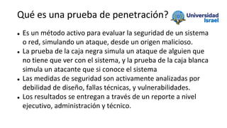 Qué es una prueba de penetración?
 Es un método activo para evaluar la seguridad de un sistema
o red, simulando un ataque, desde un origen malicioso.
 La prueba de la caja negra simula un ataque de alguien que
no tiene que ver con el sistema, y la prueba de la caja blanca
simula un atacante que si conoce el sistema
 Las medidas de seguridad son activamente analizadas por
debilidad de diseño, fallas técnicas, y vulnerabilidades.
 Los resultados se entregan a través de un reporte a nivel
ejecutivo, administración y técnico.
 