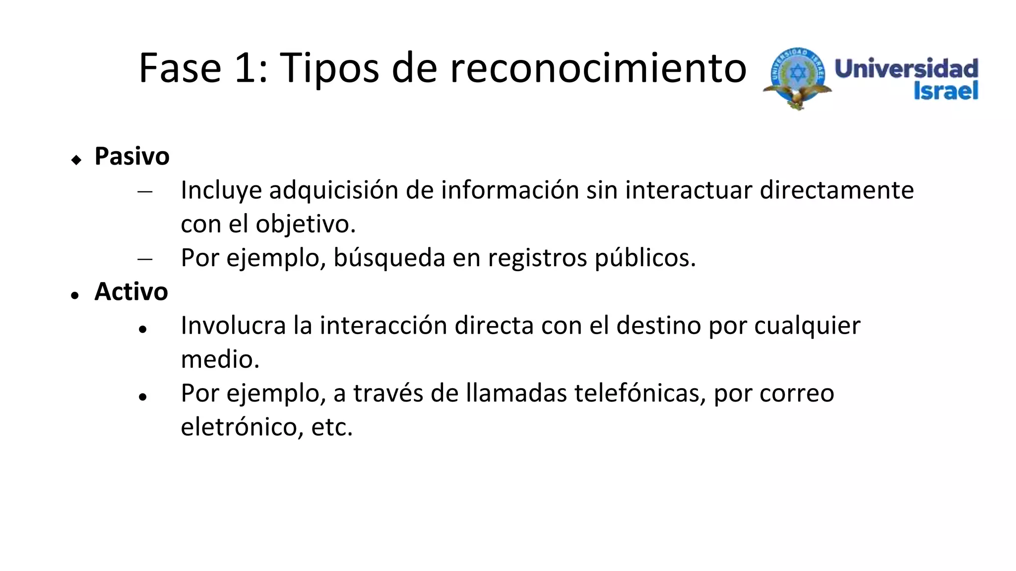 Fase 1: Tipos de reconocimiento
 Pasivo
– Incluye adquicisión de información sin interactuar directamente
con el objetivo.
– Por ejemplo, búsqueda en registros públicos.
 Activo
 Involucra la interacción directa con el destino por cualquier
medio.
 Por ejemplo, a través de llamadas telefónicas, por correo
eletrónico, etc.
 