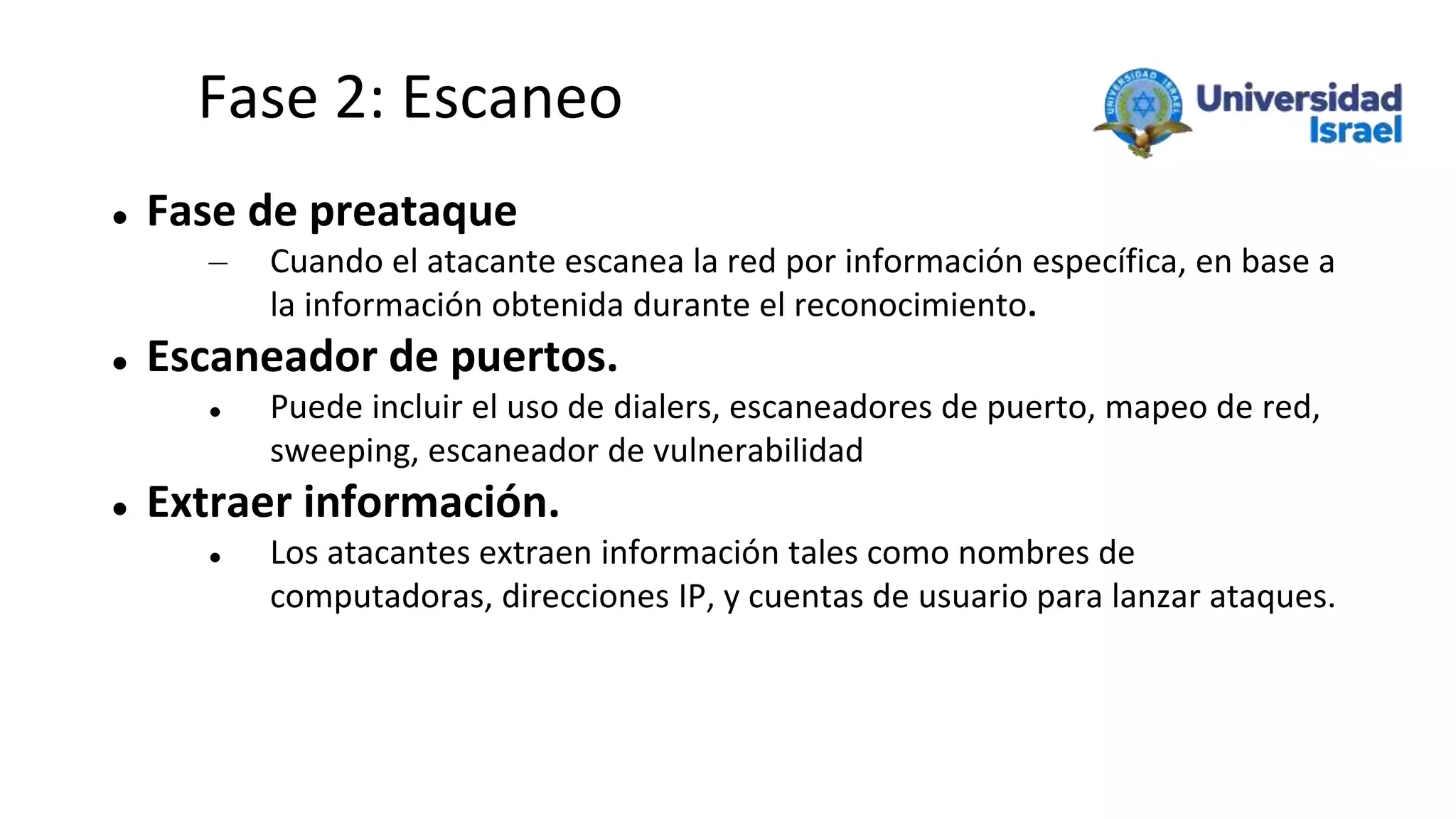 Fase 2: Escaneo
 Fase de preataque
– Cuando el atacante escanea la red por información específica, en base a
la información obtenida durante el reconocimiento.
 Escaneador de puertos.
 Puede incluir el uso de dialers, escaneadores de puerto, mapeo de red,
sweeping, escaneador de vulnerabilidad
 Extraer información.
 Los atacantes extraen información tales como nombres de
computadoras, direcciones IP, y cuentas de usuario para lanzar ataques.
 