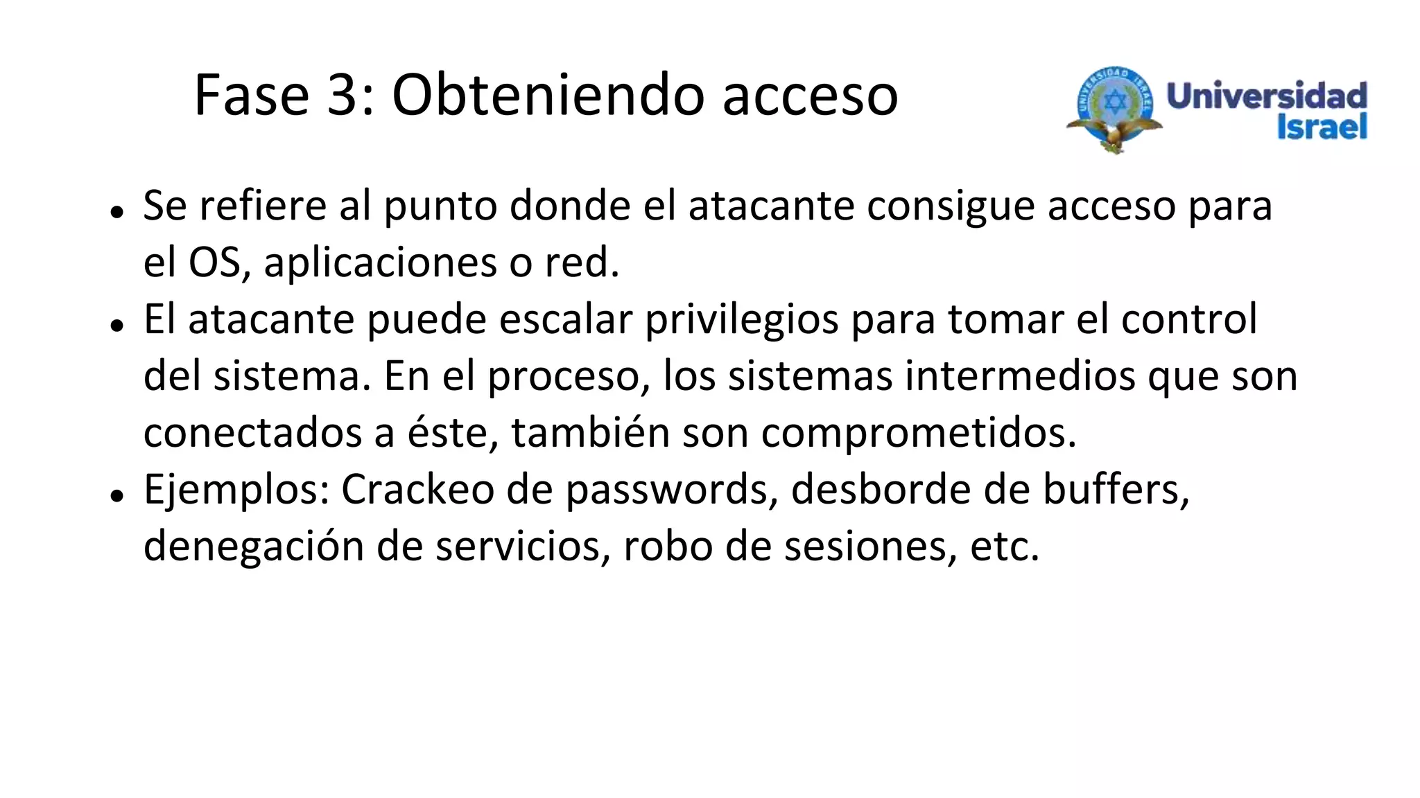 Fase 3: Obteniendo acceso
 Se refiere al punto donde el atacante consigue acceso para
el OS, aplicaciones o red.
 El atacante puede escalar privilegios para tomar el control
del sistema. En el proceso, los sistemas intermedios que son
conectados a éste, también son comprometidos.
 Ejemplos: Crackeo de passwords, desborde de buffers,
denegación de servicios, robo de sesiones, etc.
 