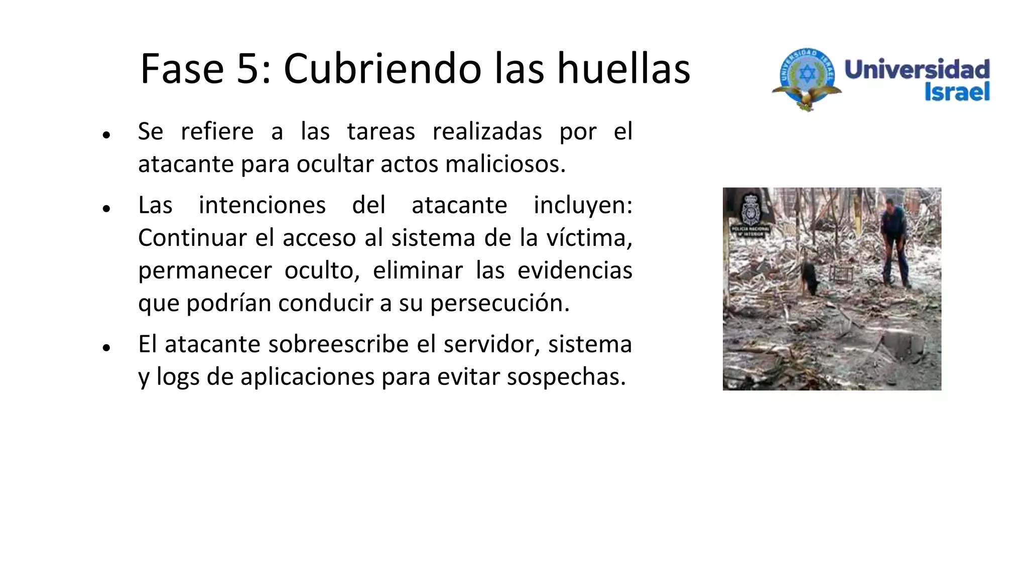 Fase 5: Cubriendo las huellas
 Se refiere a las tareas realizadas por el
atacante para ocultar actos maliciosos.
 Las intenciones del atacante incluyen:
Continuar el acceso al sistema de la víctima,
permanecer oculto, eliminar las evidencias
que podrían conducir a su persecución.
 El atacante sobreescribe el servidor, sistema
y logs de aplicaciones para evitar sospechas.
 