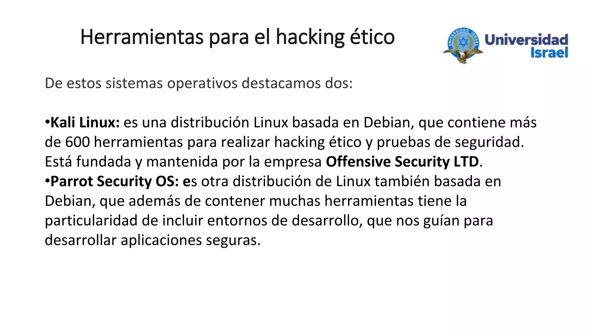 Herramientas para el hacking ético
De estos sistemas operativos destacamos dos:
•Kali Linux: es una distribución Linux basada en Debian, que contiene más
de 600 herramientas para realizar hacking ético y pruebas de seguridad.
Está fundada y mantenida por la empresa Offensive Security LTD.
•Parrot Security OS: es otra distribución de Linux también basada en
Debian, que además de contener muchas herramientas tiene la
particularidad de incluir entornos de desarrollo, que nos guían para
desarrollar aplicaciones seguras.
 