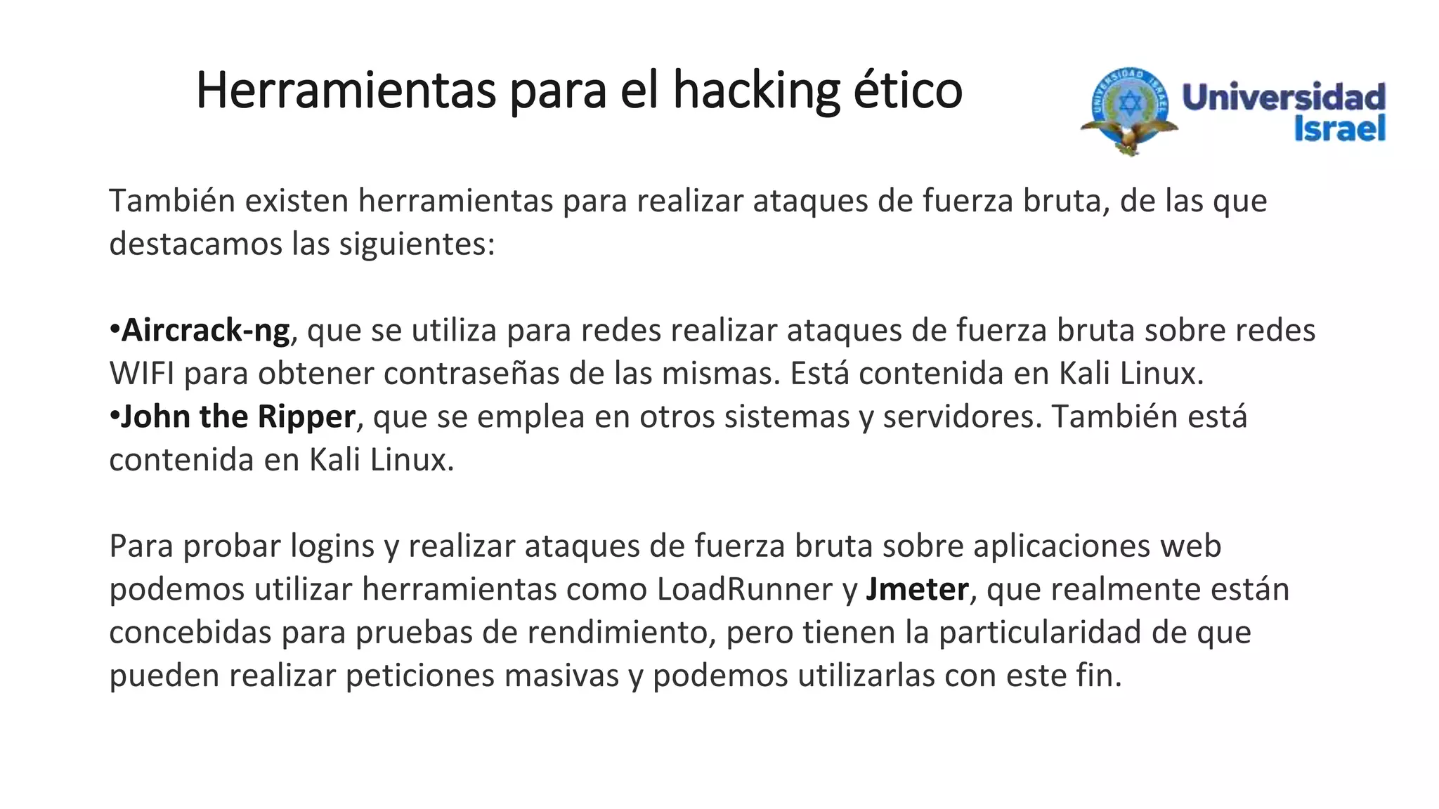 Herramientas para el hacking ético
También existen herramientas para realizar ataques de fuerza bruta, de las que
destacamos las siguientes:
•Aircrack-ng, que se utiliza para redes realizar ataques de fuerza bruta sobre redes
WIFI para obtener contraseñas de las mismas. Está contenida en Kali Linux.
•John the Ripper, que se emplea en otros sistemas y servidores. También está
contenida en Kali Linux.
Para probar logins y realizar ataques de fuerza bruta sobre aplicaciones web
podemos utilizar herramientas como LoadRunner y Jmeter, que realmente están
concebidas para pruebas de rendimiento, pero tienen la particularidad de que
pueden realizar peticiones masivas y podemos utilizarlas con este fin.
 