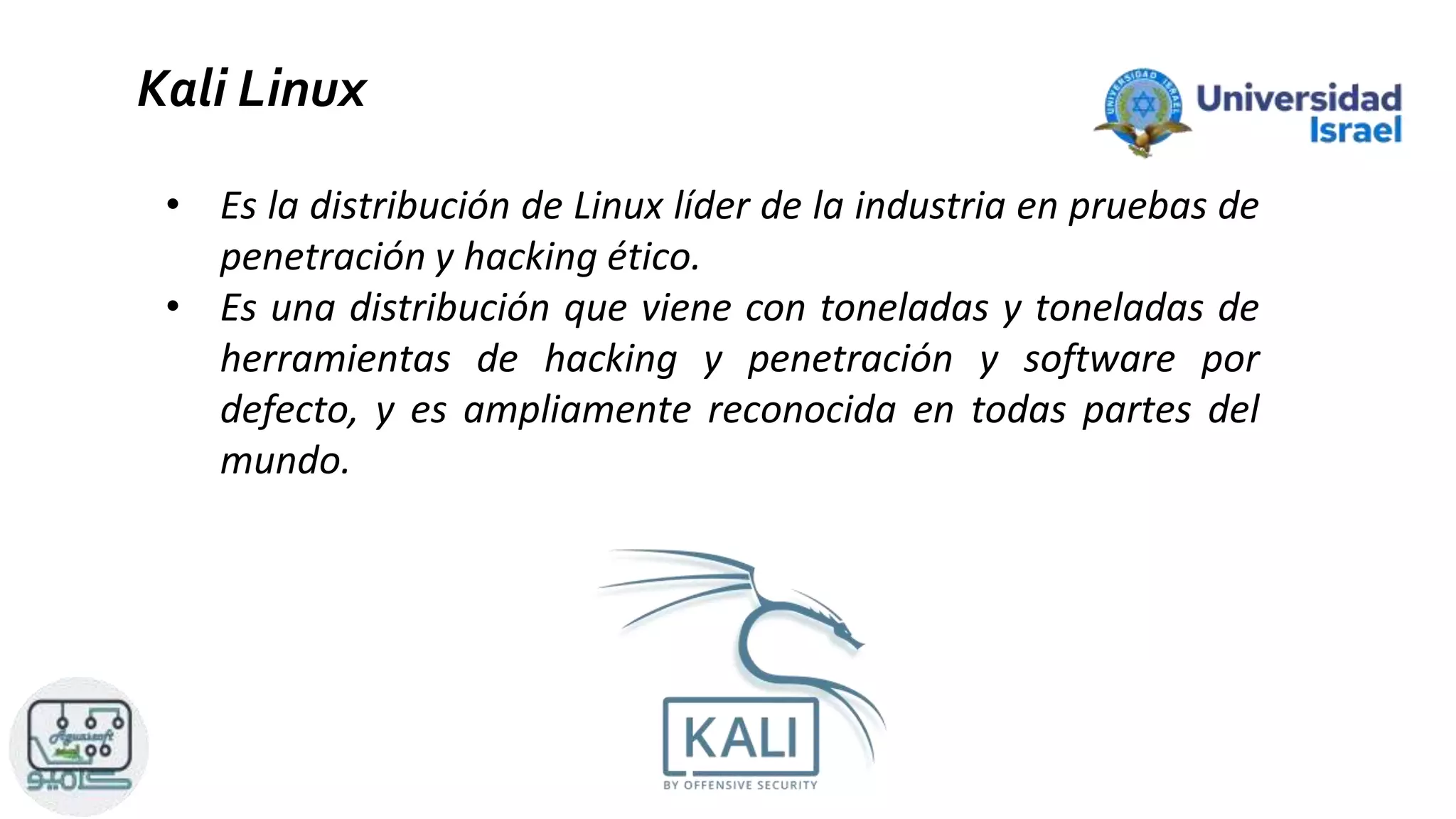 Kali Linux
• Es la distribución de Linux líder de la industria en pruebas de
penetración y hacking ético.
• Es una distribución que viene con toneladas y toneladas de
herramientas de hacking y penetración y software por
defecto, y es ampliamente reconocida en todas partes del
mundo.
 
