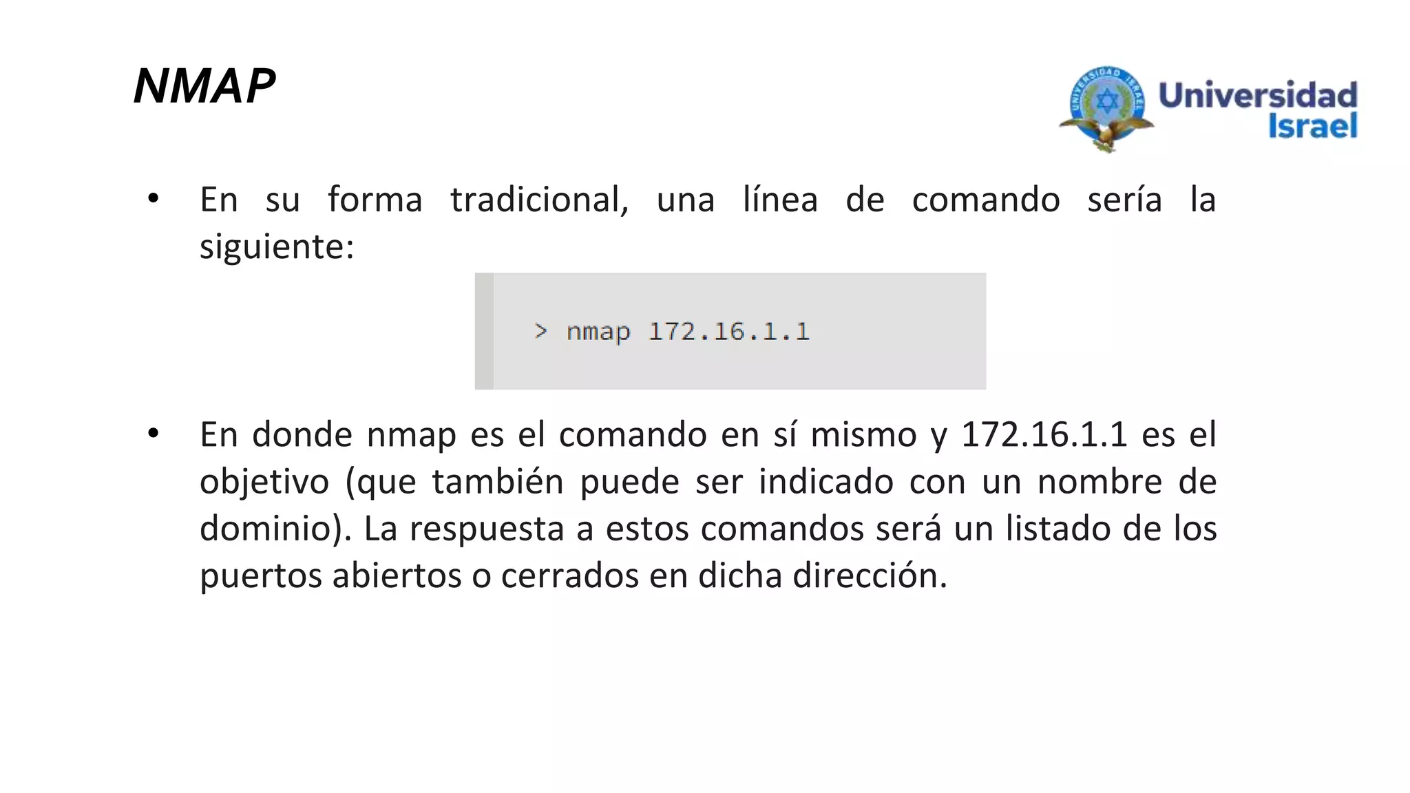 NMAP
• En su forma tradicional, una línea de comando sería la
siguiente:
• En donde nmap es el comando en sí mismo y 172.16.1.1 es el
objetivo (que también puede ser indicado con un nombre de
dominio). La respuesta a estos comandos será un listado de los
puertos abiertos o cerrados en dicha dirección.
 