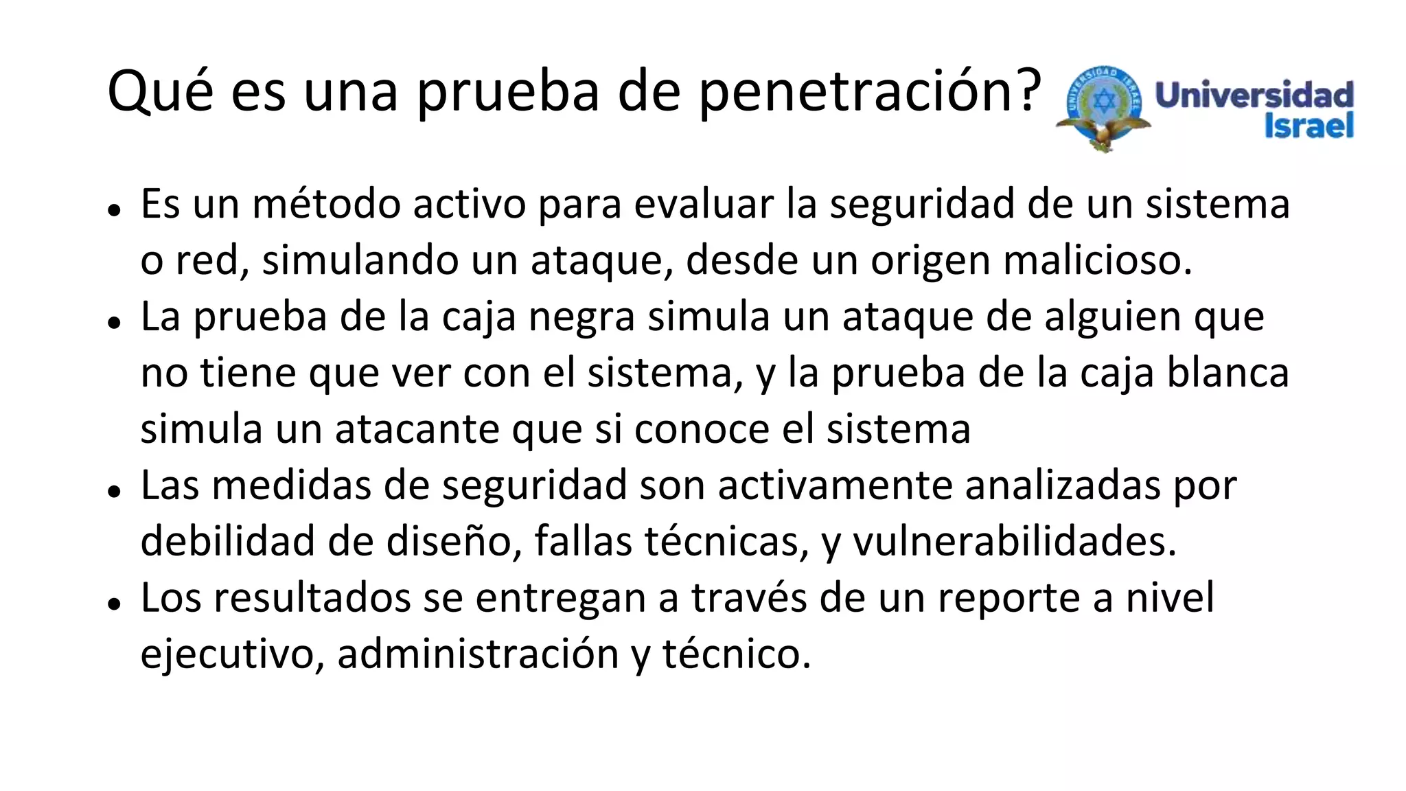 Qué es una prueba de penetración?
 Es un método activo para evaluar la seguridad de un sistema
o red, simulando un ataque, desde un origen malicioso.
 La prueba de la caja negra simula un ataque de alguien que
no tiene que ver con el sistema, y la prueba de la caja blanca
simula un atacante que si conoce el sistema
 Las medidas de seguridad son activamente analizadas por
debilidad de diseño, fallas técnicas, y vulnerabilidades.
 Los resultados se entregan a través de un reporte a nivel
ejecutivo, administración y técnico.
 