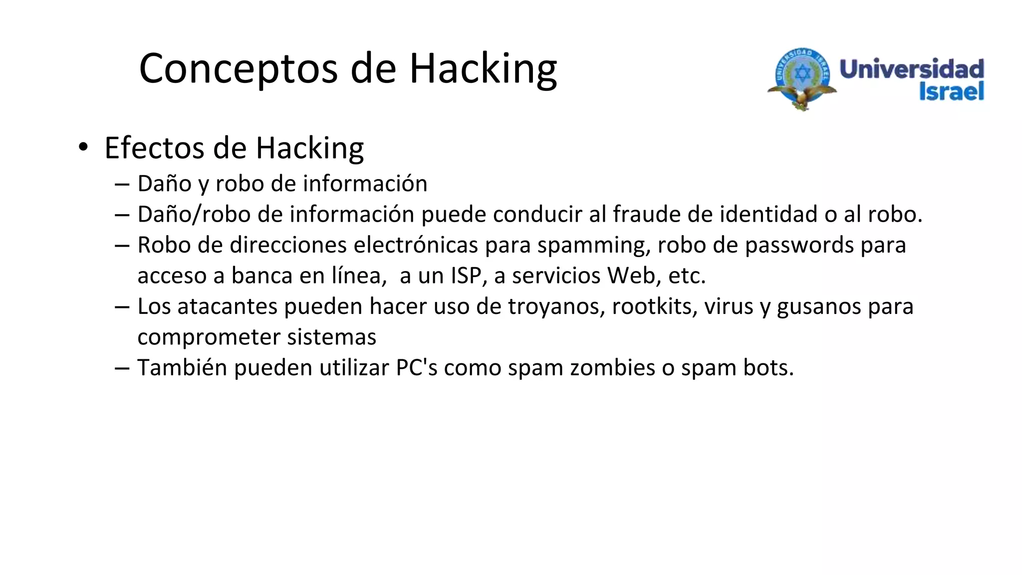 Conceptos de Hacking
• Efectos de Hacking
– Daño y robo de información
– Daño/robo de información puede conducir al fraude de identidad o al robo.
– Robo de direcciones electrónicas para spamming, robo de passwords para
acceso a banca en línea, a un ISP, a servicios Web, etc.
– Los atacantes pueden hacer uso de troyanos, rootkits, virus y gusanos para
comprometer sistemas
– También pueden utilizar PC's como spam zombies o spam bots.
 