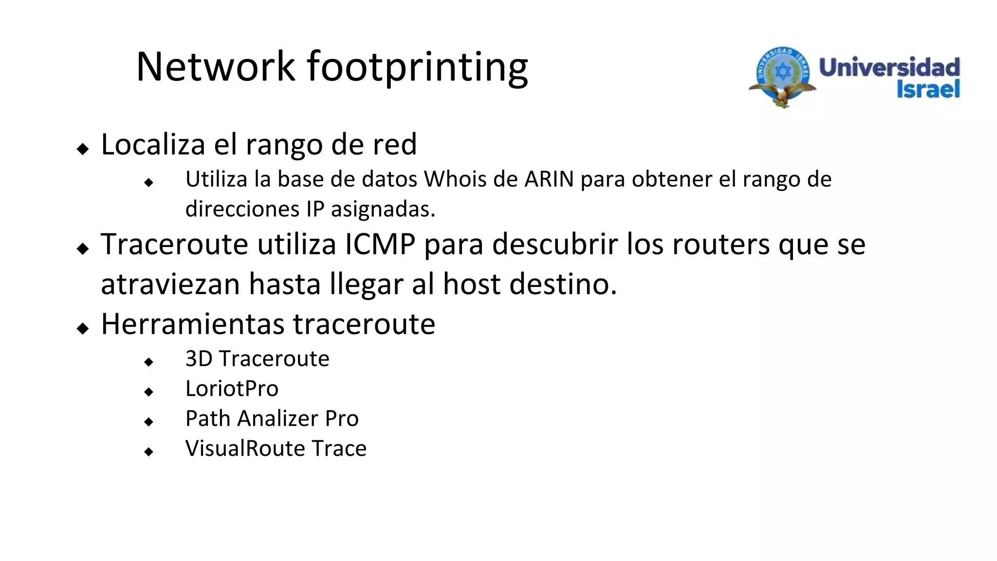 Network footprinting
 Localiza el rango de red
 Utiliza la base de datos Whois de ARIN para obtener el rango de
direcciones IP asignadas.
 Traceroute utiliza ICMP para descubrir los routers que se
atraviezan hasta llegar al host destino.
 Herramientas traceroute
 3D Traceroute
 LoriotPro
 Path Analizer Pro
 VisualRoute Trace
 