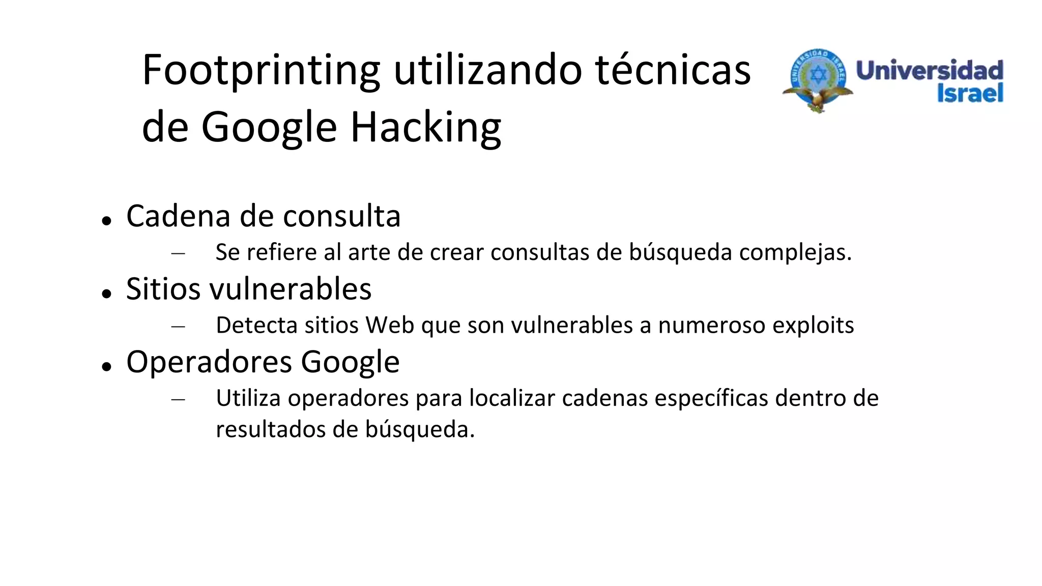 Footprinting utilizando técnicas
de Google Hacking
 Cadena de consulta
– Se refiere al arte de crear consultas de búsqueda complejas.
 Sitios vulnerables
– Detecta sitios Web que son vulnerables a numeroso exploits
 Operadores Google
– Utiliza operadores para localizar cadenas específicas dentro de
resultados de búsqueda.
 