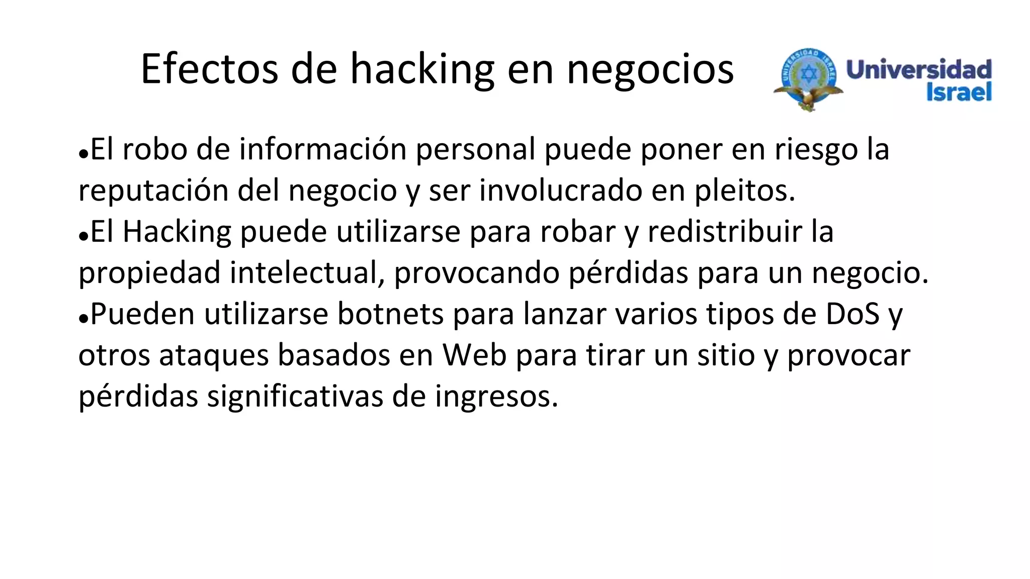 Efectos de hacking en negocios
El robo de información personal puede poner en riesgo la
reputación del negocio y ser involucrado en pleitos.
El Hacking puede utilizarse para robar y redistribuir la
propiedad intelectual, provocando pérdidas para un negocio.
Pueden utilizarse botnets para lanzar varios tipos de DoS y
otros ataques basados en Web para tirar un sitio y provocar
pérdidas significativas de ingresos.
 