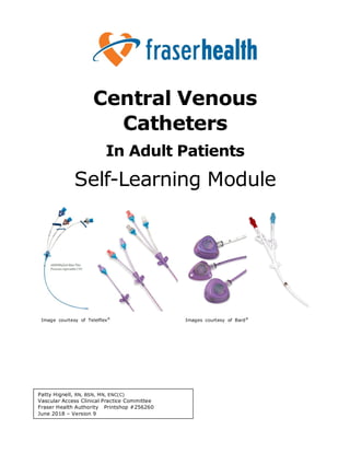 Central Venous
Catheters
In Adult Patients
Self-Learning Module
Image courtesy of Telelflex®
Images courtesy of Bard®
Patty Hignell, RN, BSN, MN, ENC(C)
Vascular Access Clinical Practice Committee
Fraser Health Authority Printshop #256260
June 2018 – Version 9
 