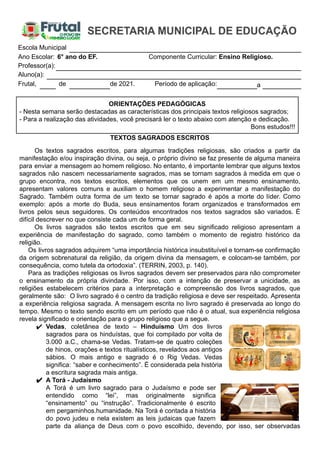 Escola Municipal
Ano Escolar: 6° ano do EF. Componente Curricular: Ensino Religioso.
Professor(a):
Aluno(a):
Frutal, de de 2021. Período de aplicação: a
ORIENTAÇÕES PEDAGÓGICAS
- Nesta semana serão destacadas as características dos principais textos religiosos sagrados;
- Para a realização das atividades, você precisará ler o texto abaixo com atenção e dedicação.
Bons estudos!!!
TEXTOS SAGRADOS ESCRITOS
Os textos sagrados escritos, para algumas tradições religiosas, são criados a partir da
manifestação e/ou inspiração divina, ou seja, o próprio divino se faz presente de alguma maneira
para enviar a mensagem ao homem religioso. No entanto, é importante lembrar que alguns textos
sagrados não nascem necessariamente sagrados, mas se tornam sagrados à medida em que o
grupo encontra, nos textos escritos, elementos que os unem em um mesmo ensinamento,
apresentam valores comuns e auxiliam o homem religioso a experimentar a manifestação do
Sagrado. Também outra forma de um texto se tornar sagrado é após a morte do líder. Como
exemplo: após a morte do Buda, seus ensinamentos foram organizados e transformados em
livros pelos seus seguidores. Os conteúdos encontrados nos textos sagrados são variados. É
difícil descrever no que consiste cada um de forma geral.
Os livros sagrados são textos escritos que em seu significado religioso apresentam a
experiência de manifestação do sagrado, como também o momento de registro histórico da
religião.
Os livros sagrados adquirem “uma importância histórica insubstituível e tornam-se confirmação
da origem sobrenatural da religião, da origem divina da mensagem, e colocam-se também, por
consequência, como tutela da ortodoxia”. (TERRIN, 2003, p. 140).
Para as tradições religiosas os livros sagrados devem ser preservados para não comprometer
o ensinamento da própria divindade. Por isso, com a intenção de preservar a unicidade, as
religiões estabelecem critérios para a interpretação e compreensão dos livros sagrados, que
geralmente são: O livro sagrado é o centro da tradição religiosa e deve ser respeitado. Apresenta
a experiência religiosa sagrada. A mensagem escrita no livro sagrado é preservada ao longo do
tempo. Mesmo o texto sendo escrito em um período que não é o atual, sua experiência religiosa
revela significado e orientação para o grupo religioso que a segue.
✔ Vedas, coletânea de texto – Hinduísmo Um dos livros
sagrados para os hinduístas, que foi compilado por volta de
3.000 a.C., chama-se Vedas. Tratam-se de quatro coleções
de hinos, orações e textos ritualísticos, revelados aos antigos
sábios. O mais antigo e sagrado é o Rig Vedas. Vedas
significa: “saber e conhecimento”. É considerada pela história
a escritura sagrada mais antiga.
✔ A Torá - Judaísmo
A Torá é um livro sagrado para o Judaísmo e pode ser
entendido como “lei”, mas originalmente significa
“ensinamento” ou “instrução”. Tradicionalmente é escrito
em pergaminhos.humanidade. Na Torá é contada a história
do povo judeu e nela existem as leis judaicas que fazem
parte da aliança de Deus com o povo escolhido, devendo, por isso, ser observadas
 