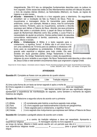 integralmente. São 613 leis ou obrigações fundamentais descritas para os judeus no
livro sagrado. Entre essas leis estão os Dez Mandamentos escritos em tábuas de pedra,
o livro de orações diárias (Siddur), as festividades (Mahzor), os rituais, as regras de
higiene e as leis morais.
✔ Alcorão - Islamismo O Alcorão é o livro sagrado para o Islamismo. Os seguidores
acreditam ser a revelação da fala ou Palavra de Deus. Para os
muçulmanos a mensagem divina foi transmitida para profetas
anteriores, como, por exemplo, Moisés e Jesus, mas foi corrompida
pelos homens. Portanto, para os muçulmanos, somente o Alcorão
expressa sem falhas a Palavra de Deus. Alcorão nos seus primeiros
textos fala sobre a unicidade divina, o papel de Deus na história, o
papel de Muhammad (Maomé) como Seu profeta, o Juízo Final e a
necessidade de ajudar ao próximo. Outras partes tratam de assuntos
comunitários relacionados à família, casamento, e de interesses
legais, éticos e sociais.
✔ Bíblia – Cristianismo A Bíblia é o texto sagrado para o
cristianismo, e significa “livros”. A Bíblia não é um único livro e
sim uma coletânea de 73 livros para os católicos e ortodoxos e 66
livros para os evangélicos ou protestantes. A Bíblia possui um
grande valor espiritual e religioso para todo cristão. Ela está
dividida em duas grandes partes: Antigo Testamento e Novo
Testamento. No Antigo Testamento temos o relato da experiência
religiosa do povo israelita e sua origem. No Novo Testamento está descrita a vida e obra
de Jesus Cristo e nele também encontramos fatos que originaram a Igreja Cristã.
Disponível em: Ensino religioso : diversidade cultural e religiosa / Paraná. Secretaria de Estado da Educação. Superintendência de Educação. -
Curitiba : SEED/PR., 2013. – 309 p. ; ilus. Acesso: 10 de Agosto. 2021
ATIVIDADES
Questão 01: Complete as frases com as palavras do quadro abaixo:
A) Uma outra forma de um texto se tornar sagrado é após a morte do ________________.
B) O livro sagrado é o centro da _____________________________ deve ser respeitado.
C) Os _____________________________ são textos escritos que em seu significado religioso
apresentam a experiência de manifestação do sagrado, como também o momento de registro
histórico da religião.
Questão 02: Relacione a segunda coluna de acordo com a primeira:
( 1 ) Bíblia ( ) É considerada pela história a escritura sagrada mais antiga.
( 2 ) Torá ( ) É o livro sagrado que tradicionalmente é escrito em pergaminhos.
( 3 ) Alcorão ( ) Texto sagrado para o cristianismo, e significa “livros”.
( 4 ) Vedas ( ) Livro sagrado dos mulçumanos que expressa sem falhas a Palavra de Deus
Questão 03: Complete o parágrafo abaixo de acordo com o texto:
O ________________ é o centro da tradição religiosa e deve ser respeitado. Apresenta a
experiência religiosa ____________. A mensagem escrita no livro sagrado é ________________
ao longo do tempo. Mesmo o texto sendo escrito em um período que não é o _____________,
sua experiência religiosa revela ____________ e ____________ para o grupo religioso que a
segue.
 
