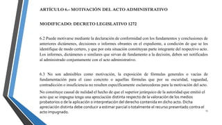 15
ARTÍCULO 6.- MOTIVACIÓN DEL ACTO ADMINISTRATIVO
MODIFICADO: DECRETO LEGISLATIVO 1272
6.2 Puede motivarse mediante la declaración de conformidad con los fundamentos y conclusiones de
anteriores dictámenes, decisiones o informes obrantes en el expediente, a condición de que se les
identifique de modo certero, y que por esta situación constituyan parte integrante del respectivo acto.
Los informes, dictámenes o similares que sirvan de fundamento a la decisión, deben ser notificados
al administrado conjuntamente con el acto administrativo.
6.3 No son admisibles como motivación, la exposición de fórmulas generales o vacías de
fundamentación para el caso concreto o aquellas fórmulas que por su oscuridad, vaguedad,
contradicción o insuficiencia no resulten específicamente esclarecedoras para la motivación del acto.
No constituye causal de nulidad el hecho de que el superior jerárquico de la autoridad que emitió el
acto que se impugna tenga una apreciación distinta respecto de la valoración de los medios
probatorios o de la aplicación o interpretación del derecho contenida en dicho acto. Dicha
apreciación distinta debe conducir a estimar parcial o totalmente el recurso presentado contra el
acto impugnado.
 