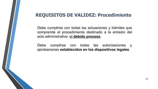 18
Debe cumplirse con todas las actuaciones y trámites que
comprende el procedimiento destinado a la emisión del
acto administrativo: el debido proceso.
Debe cumplirse con todas las autorizaciones y
aprobaciones establecidos en los dispositivos legales.
REQUISITOS DE VALIDEZ: Procedimiento
 
