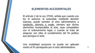 22
El artículo 2 de la Ley 27444, señala que cuando una
ley lo autorice, la autoridad, mediante decisión
expresa, puede someter el acto administrativo a
condición, término o modo, siempre que dichos
elementos incorporables al acto, sean compatibles
con el ordenamiento legal, o cuando se trate de
asegurar con ellos el cumplimiento del fin público
que persigue el acto.
Una modalidad accesoria no puede ser aplicada
contra el fin perseguido por el acto administrativo.
ELEMENTOS ACCIDENTALES
 