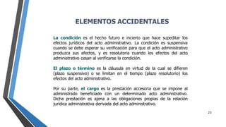 23
La condición es el hecho futuro e incierto que hace supeditar los
efectos jurídicos del acto administrativo. La condición es suspensiva
cuando se debe esperar su verificación para que el acto administrativo
produzca sus efectos, y es resolutoria cuando los efectos del acto
administrativo cesan al verificarse la condición.
El plazo o término es la cláusula en virtud de la cual se difieren
(plazo suspensivo) o se limitan en el tiempo (plazo resolutorio) los
efectos del acto administrativo.
Por su parte, el cargo es la prestación accesoria que se impone al
administrado beneficiado con un determinado acto administrativo.
Dicha prestación es ajena a las obligaciones propias de la relación
jurídica administrativa derivada del acto administrativo.
ELEMENTOS ACCIDENTALES
 
