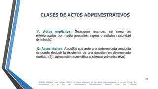 26
11. Actos explícitos: Decisiones escritas, así como las
exteriorizadas por medio gestuales, signos o señales (autoridad
de tránsito).
12. Actos tácitos: Aquellos que ante una determinada conducta
se puede deducir la existencia de una decisión en determinado
sentido. (Ej.: aprobación automática o silencio administrativo)
CLASES DE ACTOS ADMINISTRATIVOS
MORÓN URBINA, Juan Carlos (2003). El Nuevo Régimen de los Actos Administrativos en la Ley 27444. En:
Comentarios a la Ley del Procedimiento Administrativo General. Lima: Ara Editores.
 