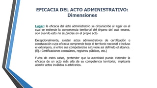 Lugar: la eficacia del acto administrativo se circunscribe al lugar en el
cual se extiende la competencia territorial del órgano del cual emana,
aún cuando esto no se precise en el propio acto.
Excepcionalmente, existen actos administrativos de certificación o
constatación cuya eficacia comprende todo el territorio nacional e incluso
el extranjero, si entre sus competencias estuviere así definido el alcance.
(Ej.: Certificaciones consulares, registros públicos, etc.)
Fuera de estos casos, pretender que la autoridad pueda extender la
eficacia de un acto más allá de su competencia territorial, implicaría
admitir actos inválidos o arbitrarios.
EFICACIA DEL ACTO ADMINISTRATIVO:
Dimensiones
 