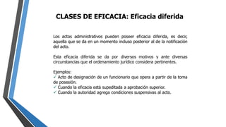 CLASES DE EFICACIA: Eficacia diferida
Los actos administrativos pueden poseer eficacia diferida, es decir,
aquella que se da en un momento incluso posterior al de la notificación
del acto.
Esta eficacia diferida se da por diversos motivos y ante diversas
circunstancias que el ordenamiento jurídico considera pertinentes.
Ejemplos:
 Acto de designación de un funcionario que opera a partir de la toma
de posesión.
 Cuando la eficacia está supeditada a aprobación superior.
 Cuando la autoridad agrega condiciones suspensivas al acto.
 