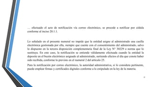 37
… efectuado el acto de notificación vía correo electrónico, se procede a notificar por cédula
conforme al inciso 20.1.1.
Lo señalado en el presente numeral no impide que la entidad asigne al administrado una casilla
electrónica gestionada por ella, siempre que cuente con el consentimiento del administrado, salvo
lo dispuesto en la tercera disposición complementaria final de la Ley N° 30229 o norma que lo
sustituya. En este caso, la notificación se entiende válidamente efectuada cuando la entidad la
deposite en el buzón electrónico asignado al administrado, surtiendo efectos el día que conste haber
sido recibida, conforme lo previsto en el numeral 2 del artículo 25.
Para la notificación por correo electrónico, la autoridad administrativa, si lo considera pertinente,
puede emplear firmas y certificados digitales conforme a lo estipulado en la ley de la materia.
 