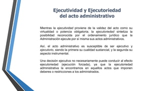Ejecutividad y Ejecutoriedad
del acto administrativo
Mientras la ejecutividad proviene de la validez del acto como su
virtualidad o potencia obligatoria; la ejecutoriedad sintetiza la
posibilidad reconocida por el ordenamiento jurídico que la
Administración ejecute por sí misma sus actos administrativos.
Así, el acto administrativo es susceptible de ser ejecutivo y
ejecutorio, siendo la primera su cualidad sustancial, y la segunda su
aspecto instrumental.
Una decisión ejecutiva no necesariamente puede conducir al efecto
ejecutoriedad (ejecución forzada), ya que la ejecutoriedad
administrativa la encontramos en aquellos actos que imponen
deberes o restricciones a los administrados.
 