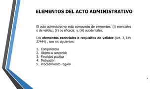 ELEMENTOS DEL ACTO ADMINISTRATIVO
4
El acto administrativo está compuesto de elementos: (i) esenciales
o de validez; (ii) de eficacia; y, (iii) accidentales.
Los elementos esenciales o requisitos de validez (Art. 3, Ley
27444) , son los siguientes:
1. Competencia
2. Objeto o contenido
3. Finalidad pública
4. Motivación
5. Procedimiento regular
 