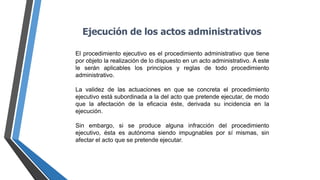 Ejecución de los actos administrativos
El procedimiento ejecutivo es el procedimiento administrativo que tiene
por objeto la realización de lo dispuesto en un acto administrativo. A este
le serán aplicables los principios y reglas de todo procedimiento
administrativo.
La validez de las actuaciones en que se concreta el procedimiento
ejecutivo está subordinada a la del acto que pretende ejecutar, de modo
que la afectación de la eficacia éste, derivada su incidencia en la
ejecución.
Sin embargo, si se produce alguna infracción del procedimiento
ejecutivo, ésta es autónoma siendo impugnables por sí mismas, sin
afectar el acto que se pretende ejecutar.
 
