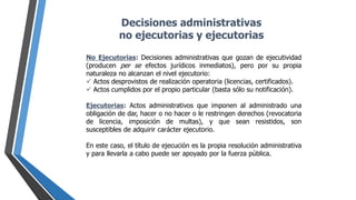 Decisiones administrativas
no ejecutorias y ejecutorias
No Ejecutorias: Decisiones administrativas que gozan de ejecutividad
(producen per se efectos jurídicos inmediatos), pero por su propia
naturaleza no alcanzan el nivel ejecutorio:
 Actos desprovistos de realización operatoria (licencias, certificados).
 Actos cumplidos por el propio particular (basta sólo su notificación).
Ejecutorias: Actos administrativos que imponen al administrado una
obligación de dar, hacer o no hacer o le restringen derechos (revocatoria
de licencia, imposición de multas), y que sean resistidos, son
susceptibles de adquirir carácter ejecutorio.
En este caso, el título de ejecución es la propia resolución administrativa
y para llevarla a cabo puede ser apoyado por la fuerza pública.
 