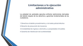 Limitaciones a la ejecución
administrativa
La potestad de autotutela ejecutiva enfrenta restricciones derivadas
del debido respeto de los derechos y garantías fundamentales de los
ciudadanos.
1.Derechos al debido procedimiento y a la tutela judicial efectiva
2.Derecho de presunción de inocencia
3.Inviolabilidad de ingreso a domicilio y a propiedades inmuebles
4.Garantía de interdicción de la arbitrariedad
 
